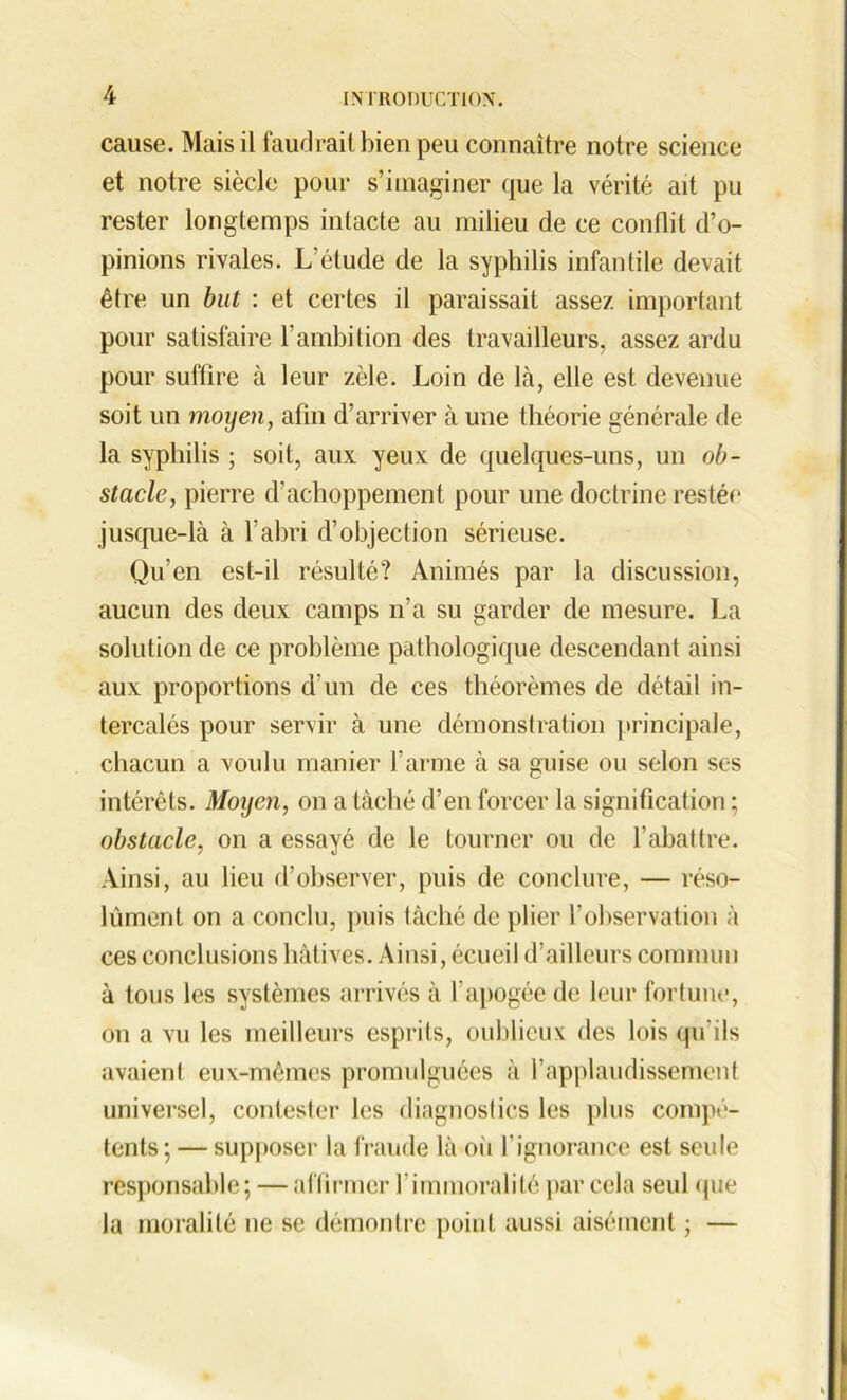 cause. Mais il faudrait bien peu connaître notre science et notre siècle pour s’imaginer que la vérité ait pu rester longtemps intacte au milieu de ce conflit d’o- pinions rivales. L’étude de la syphilis infantile devait être un but : et certes il paraissait assez important pour satisfaire l’ambition des travailleurs, assez ardu pour suffire à leur zèle. Loin de là, elle est devenue soit un moyen, afin d’arriver à une théorie générale de la syphilis ; soit, aux yeux de quelques-uns, un ob- stacle, pierre d’achoppement pour une doctrine restée jusque-là à l’abri d’objection sérieuse. Qu’en est-il résulté? Animés par la discussion, aucun des deux camps n’a su garder de mesure. La solution de ce problème pathologique descendant ainsi aux proportions d’un de ces théorèmes de détail in- tercalés pour servir à une démonstration principale, chacun a voulu manier l’arme à sa guise ou selon ses intérêts. Moyen, on a lâché d’en forcer la signification ; obstacle, on a essayé de le tourner ou de l’abattre. Ainsi, au lieu d’observer, puis de conclure, — réso- lûment on a conclu, puis lâché de plier l’observation à ces conclusions hâtives. Ainsi, écueil d’ailleurs commun à tous les systèmes arrivés à l’apogée de leur fortune, on a vu les meilleurs esprits, oublieux des lois qu'ils avaient eux-mêmes promulguées à l’applaudissement universel, contester les diagnostics les plus compé- tents; — supposer la fraude là où l’ignorance est seule responsable; — affirmer l’immoralité par cela seul que la moralité ne se démontre point aussi aisément ; —