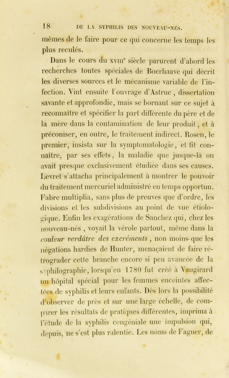 mêmes de le faire pour ce qui concerne les temps les plus reculés. Dans le cours du xvme siècle parurent d’abord les recherches toutes spéciales de Boerhaave qui décrit les diverses sources et le mécanisme variable de l’in- fection. Vint ensuite l'ouvrage d’Astruc , dissertation savante et approfondie, mais se bornant sur ce sujet à reconnaître et spécifier la part différente du père et de la mère dans la contamination de leur produit, et à préconiser, en outre, le traitement indirect. Rosen, le premier, insista sur la symptomatologie, et fit con- naître, par ses effets, la maladie que jusque-là on avait presque exclusivement étudiée dans ses causes. Levret s’attacha principalement à montrer le pouvoir du traitement mercuriel administré en temps opportun. Fabre multiplia, sans plus de preuves que d’ordre, les divisions et les subdivisions au point de vue étiolo- gique. Enfin les exagérations de Sanchez qui, chez les nouveau-nés , voyait la vérole partout, même dans la couleur verdâtre des excréments , non moins-que les négations hardies de Hunier, menaçaient de faire ré- trograder cette branche encore si peu avancée de la s , philographie, lorsqu’on 1780 fut créé à Yaugirard un hôpital spécial pour les femmes enceintes affec- tées de syphilis et leurs enfants. Dès lors la possibilité d’observer de près et sur une large échelle, de com- parer les résultats de pratiques différentes, imprima à l’étude de la syphilis congéniale une impulsion qui, depuis, ne s’est plus ralentie. Les noms de Faguer, de