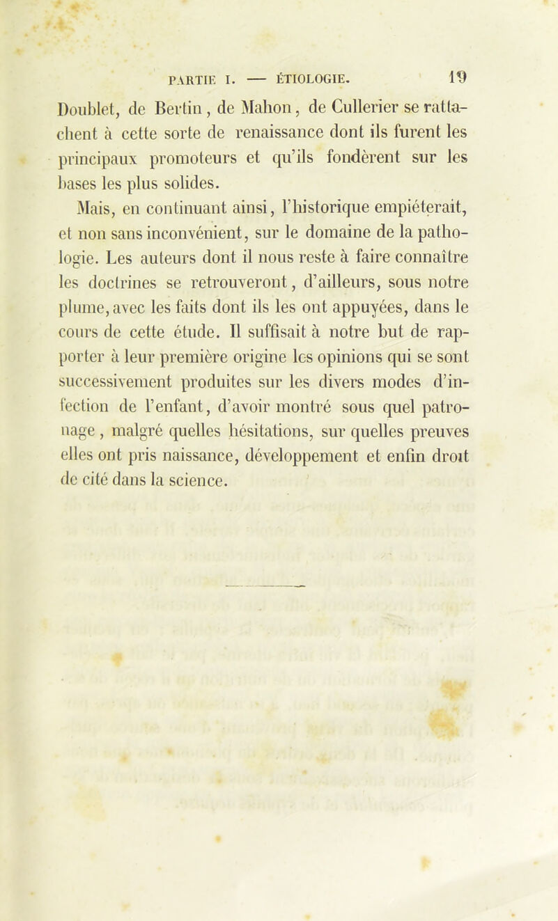 Doublet, de Bertin, de Mahon, de Cullerier se ratta- chent à cette sorte de renaissance dont ils furent les principaux promoteurs et qu’ils fondèrent sur les hases les plus solides. Mais, en continuant ainsi, Fliistorique empiéterait, et non sans inconvénient, sur le domaine de la patho- logie. Les auteurs dont il nous reste à faire connaître les doctrines se retrouveront, d’ailleurs, sous notre plume, avec les faits dont ils les ont appuyées, dans le cours de cette étude. Il suffisait à notre but de rap- porter à leur première origine les opinions qui se sont successivement produites sur les divers modes d’in- fection de l’enfant, d’avoir montré sous quel patro- nage , malgré quelles hésitations, sur quelles preuves elles ont pris naissance, développement et enfin droit de cité dans la science.