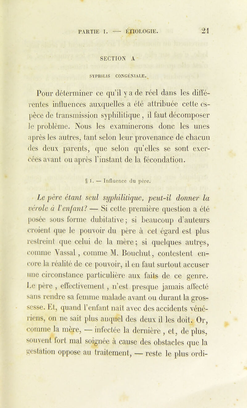 SECTION A SYPHILIS CONGÉNIAI.E. Pour déterminer ce qu’il y a de réel dans les diffé- rentes influences auxquelles a été attribuée cette es- pèce de transmission syphilitique, il faut décomposer le problème. Nous les examinerons donc les unes après les autres, tant selon leur provenance de chacun des deux parents, que selon qu’elles se sont exer- cées avant ou après l’instant de la fécondation. | 1. — Influence du père. Le père étant seul syphilitique, peut-il donner la vérole à l’enfant? — Si cette première question a été posée sous forme dubitative; si beaucoup d’auteurs croient que le pouvoir du père à cet égard est plus restreint que celui de la mère ; si quelques autres, comme Vassal, comme M. Bouchut, contestent en- core la réalité de ce pouvoir, il en faut surtout accuser une circonstance particulière aux faits de ce genre. Le père , effectivement, n’est presque jamais affecté sans rendre sa femme malade avant ou durant la gros- sesse. ht, quand l’enfant naît avec des accidents véné- riens, on ne sait plus auquel des deux il les doit. Or, comme la mère, — infectée la dernière , et, de plus, souvent fort mal soignée à cause des obstacles que la gestation oppose au traitement, — reste le plus ordi-