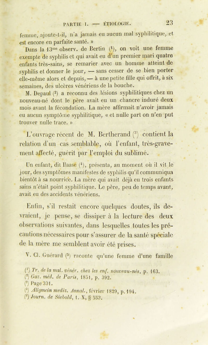 femme, ajoute-t-il, n'a jamais eu aucun mal syphilitique, et est encore en parfaite santé. » Dans la 13me observ. de Bertin (*), on voit une femme exempte de syphilis et qui avait eu d’un premier mari quatre enfants très-sains, se remarier avec un homme atteint de syphilis et donner le jour, — sans cesser de se bien porter elle-même alors et depuis, — à une petite fille qui offrit, à six semaines, des ulcères vénériens de la bouche. M. Depaul (2) a reconnu des lésions syphilitiques chez un nouveau-né dont le père avait eu un chancre induré deux mois avant la fécondation. La mère affirmait n’avoir jamais eu aucun symptôme syphilitique, « et nulle part on n’en put trouver nulle trace. » L’ouvrage récent de M. Bertlierand (3) contient la relation d’un cas semblable, où l’enfant, très-grave- ment affecté, guérit par l’emploi du sublimé. Un enfant, dit llaase (4), présenta, au moment où il vit le jour, des symptômes manifestes de syphilis qu’il communiqua bientôt à sa nourrice. La mère qui avait déjà eu trois enfants sains n’était point syphilitique. Le père, peu de temps avant, avait eu des accidents vénériens. Enfin, s’il restait encore quelques doutes, ils de- vraient, je pense, se dissiper à la lecture des deux observations suivantes, dans lesquelles toutes les pré- cautions nécessaires pour s’assurer de la santé spéciale de la mère me semblent avoir été prises. \ . Cl. Guérard (5) raconte qu’une femme d’une famille (') Tr. de la mal. vcnér. chez les cnf. nouveau-nés, p. 163. (5) Gaz. méd. de Paris, 1831, p. 392. (3) Page 331. (4) Allymcin mediz. Annal., février 1829, p. 194. (5) Journ. de Siebohl, t. X, § 553.