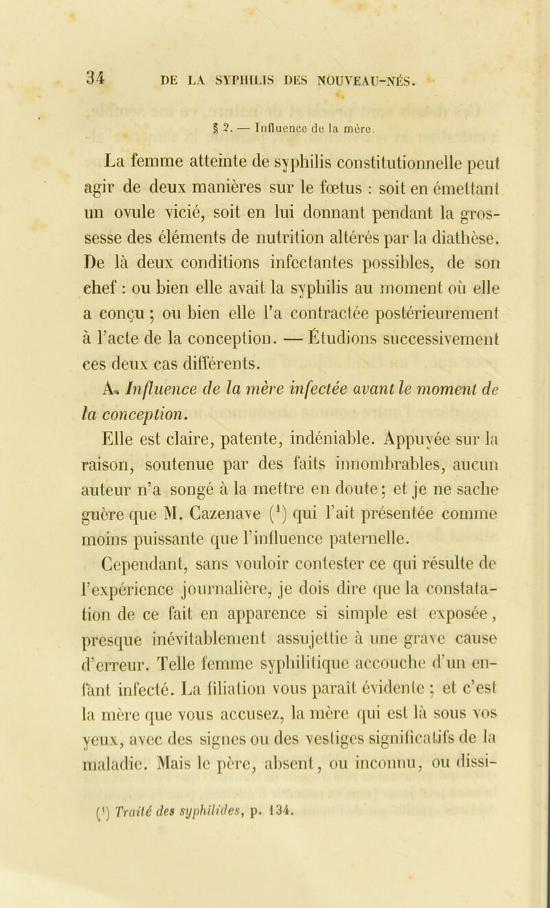 | 2. — Influence de la mère. La femme atteinte de syphilis constitutionnelle peut agir de deux manières sur le fœtus : soit en émettant un ovule vicié, soit en lui donnant pendant la gros- sesse des éléments de nutrition altérés par la diathèse. De là deux conditions infectantes possibles, de son chef : ou bien elle avait la syphilis au moment où elle a conçu ; ou bien elle l’a contractée postérieurement à fade de la conception. — Étudions successivement ces deux cas différents. A-. Influence de la mère infectée avant le moment de la conception. Elle est claire, patente, indéniable. Appuyée sur la raison, soutenue par des faits innombrables, aucun auteur n’a songé à la mettre en doute; et je ne sache guère que M. Cazenave (‘) qui l’ait présentée comme moins puissante que l’influence paternelle. Cependant, sans vouloir contester ce qui résulte de l’expérience journalière, je dois dire que la constata- tion de ce fait en apparence si simple est exposée, presque inévitablement assujettie à une grave cause d’erreur. Telle femme syphilitique accouche d'un en- fant infecté. La filiation vous paraît évidente ; et c’est la mère que vous accusez, la mère qui est là sous vos yeux, avec des signes ou des vestiges significatifs de la maladie. Mais le père, absent, ou inconnu, ou dissi- (') Traité des sxjphilides, p. 134.