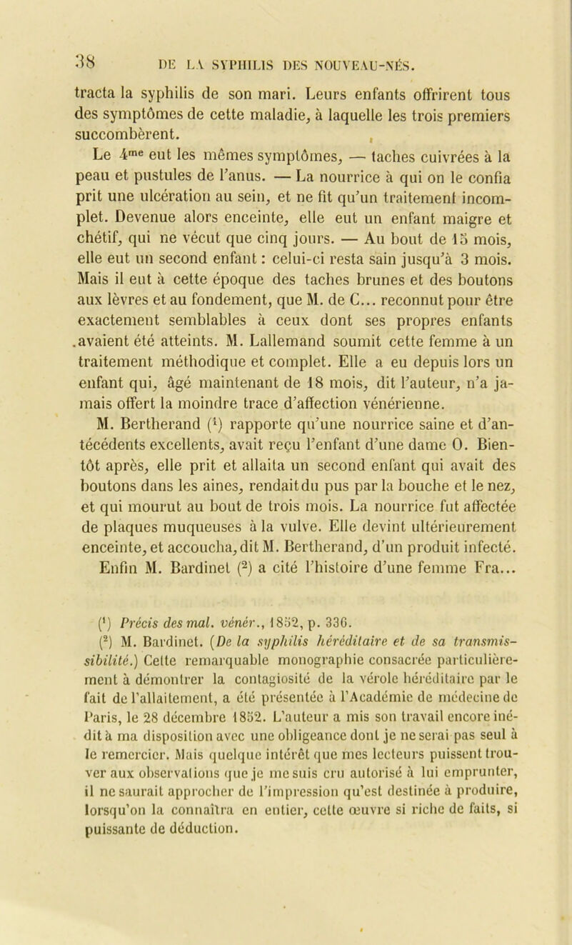 tracta la syphilis de son mari. Leurs enfants offrirent tous des symptômes de cette maladie, à laquelle les trois premiers succombèrent. Le 4me eut les mêmes symptômes, — taches cuivrées à la peau et pustules de l’anus. — La nourrice à qui on le confia prit une ulcération au sein, et ne fit qu’un traitement incom- plet. Devenue alors enceinte, elle eut un enfant maigre et chétif, qui ne vécut que cinq jours. — Au bout de lo mois, elle eut un second enfant : celui-ci resta sain jusqu’à 3 mois. Mais il eut à cette époque des taches brunes et des boutons aux lèvres et au fondement, que M. de C... reconnut pour être exactement semblables à ceux dont ses propres enfants .avaient été atteints. M. Lallemand soumit cette femme à un traitement méthodique et complet. Elle a eu depuis lors un enfant qui, âgé maintenant de 18 mois, dit l’auteur, n’a ja- mais offert la moindre trace d’affection vénérienne. M. Bertherand j1) rapporte qu’une nourrice saine et d’an- técédents excellents, avait reçu l’enfant d’une dame O. Bien- tôt après, elle prit et allaita un second enfant qui avait des boutons dans les aines, rendait du pus par la bouche et le nez, et qui mourut au bout de trois mois. La nourrice fut affectée de plaques muqueuses à la vulve. Elle devint ultérieurement enceinte, et accoucha, dit M. Bertherand, d’un produit infecté. Enfin M. Bardinel (2) a cité l’histoire d’une femme Fra... (') Précis des mal. vénér., 1832, p. 336. (2) M. Bardinet. (De la syphilis héréditaire et de sa transmis- sibilité.) Celte remarquable monographie consacrée particulière- ment à démontrer la contagiosité de la vérole héréditaire par le fait de l'allaitement, a été présentée à l’Académie de médecine de Paris, le 28 décembre 1832. L’auteur a mis son travail encore iné- dit h ma disposition avec une obligeance dont je ne serai pas seul à le remercier. Mais quelque intérêt que mes lecteurs puissent trou- ver aux observations que je me suis cru autorisé à lui emprunter, il ne saurait approcher de l’impression qu’est destinée à produire, lorsqu’on la connaîtra en entier, celte œuvre si riche de faits, si puissante de déduction.