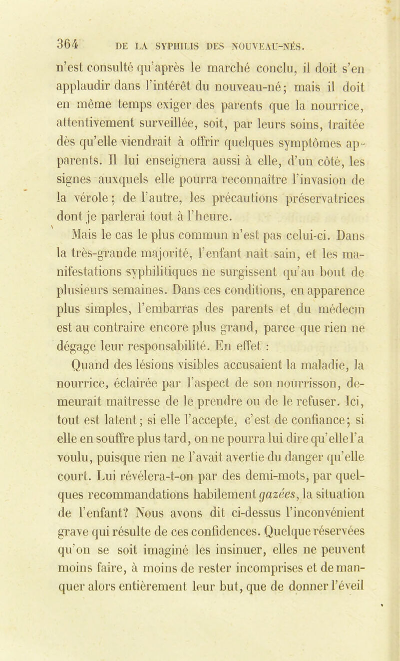 n’est consulté qu’après le marché conclu, il doit s’en applaudir dans l’intérêt du nouveau-né; mais il doit en même temps exiger des parents que la nourrice, attentivement surveillée, soit, par leurs soins, Iraitée dès qu’elle viendrait à offrir quelques symptômes ap- parents. Il lui enseignera aussi à elle, d’un côté, les signes auxquels elle pourra reconnaître l’invasion de la vérole; de l’autre, les précautions préservatrices dont je parlerai tout à l'heure. Mais le cas le plus commun n’est pas celui-ci. Dans la très-grande majorité, l’enfant naît sain, et les ma- nifestations syphilitiques ne surgissent qu’au bout de plusieurs semaines. Dans ces conditions, en apparence plus simples, l’embarras des parents et du médecin est au contraire encore plus grand, parce que rien ne dégage leur responsabilité. En effet : Quand des lésions visibles accusaient la maladie, la nourrice, éclairée par l’aspect de son nourrisson, de- meurait maîtresse de le prendre ou de le refuser. Ici, tout est latent; si elle l’accepte, c’est de confiance; si elle en souffre plus tard, on ne pourra lui dire qu’elle l’a voulu, puisque rien ne l’avait avertie du danger qu’elle court. Lui révélera-t-on par des demi-mots, par quel- ques recommandations habilement gazées, la situation de l’enfant? Nous avons dit ci-dessus l’inconvénient grave qui résulte de ces confidences. Quelque réservées qu’on se soit imaginé les insinuer, elles ne peuvent moins faire, à moins de rester incomprises et de man- quer alors entièrement leur but, que de donner l’éveil