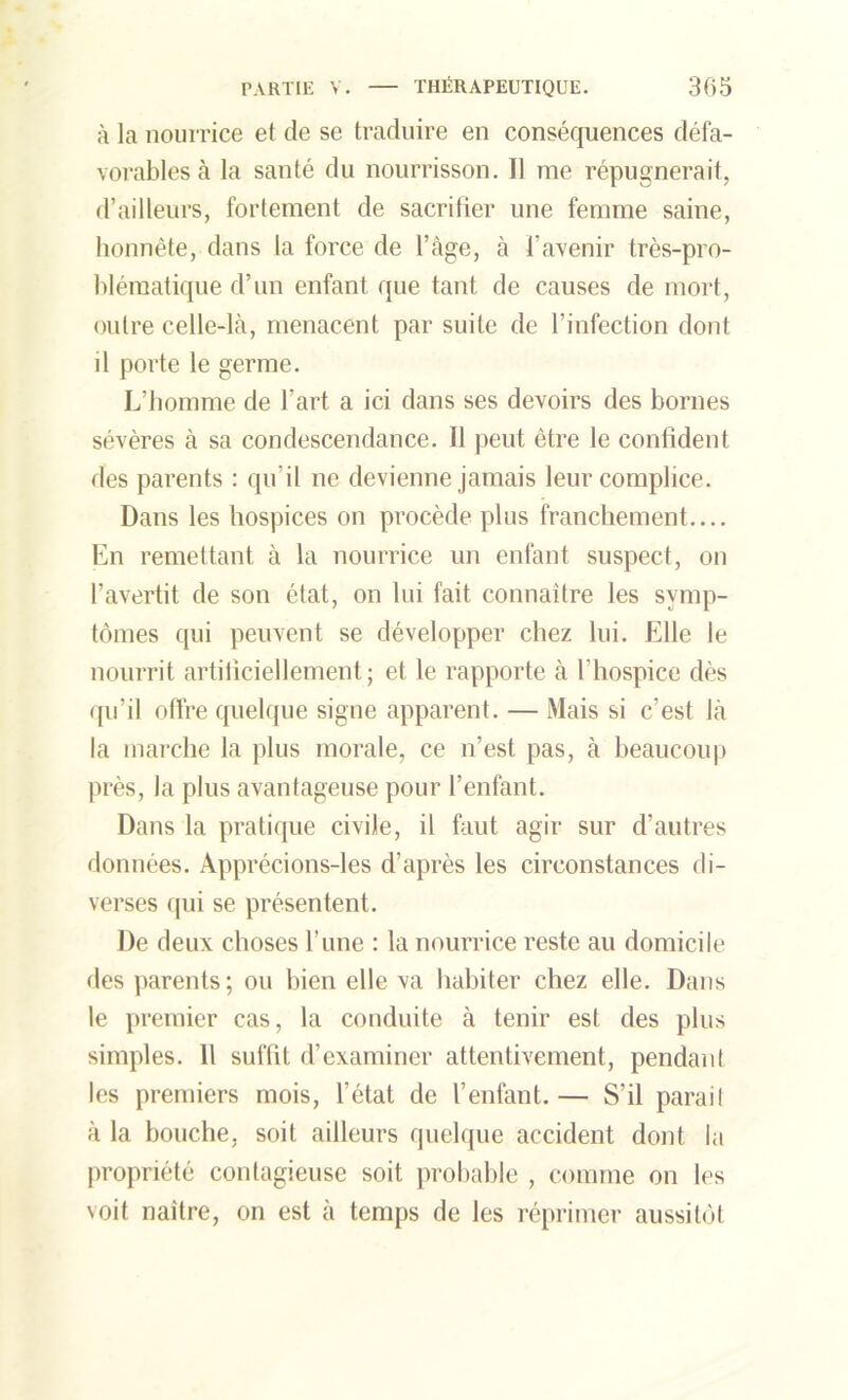 à la nourrice et de se traduire en conséquences défa- vorables à la santé du nourrisson. Il me répugnerait, d’ailleurs, fortement de sacrifier une femme saine, honnête, dans la force de l’âge, à l’avenir très-pro- blématique d’un enfant que tant de causes de mort, outre celle-là, menacent par suite de l’infection dont il porte le germe. L’homme de l’art a ici dans ses devoirs des bornes sévères à sa condescendance. Il peut être le confident des parents : qu’il ne devienne jamais leur complice. Dans les hospices on procède plus franchement.... En remettant à la nourrice un enfant suspect, on l’avertit de son état, on lui fait connaître les symp- tômes qui peuvent se développer chez lui. Elle le nourrit artificiellement; et le rapporte à l’hospice dès qu’il offre quelque signe apparent. — Mais si c’est là la marche la plus morale, ce n’est pas, à beaucoup près, la plus avantageuse pour l’enfant. Dans la pratique civile, il faut agir sur d’autres données. Apprécions-les d’après les circonstances di- verses qui se présentent. De deux choses l’une : la nourrice reste au domicile des parents; ou bien elle va habiter chez elle. Dans le premier cas, la conduite à tenir est des plus simples. Il suffit d’examiner attentivement, pendant les premiers mois, l’état de l’enfant. — S’il parai! à la bouche, soit ailleurs quelque accident dont la propriété contagieuse soit probable , comme on les voit naître, on est à temps de les réprimer aussitôt