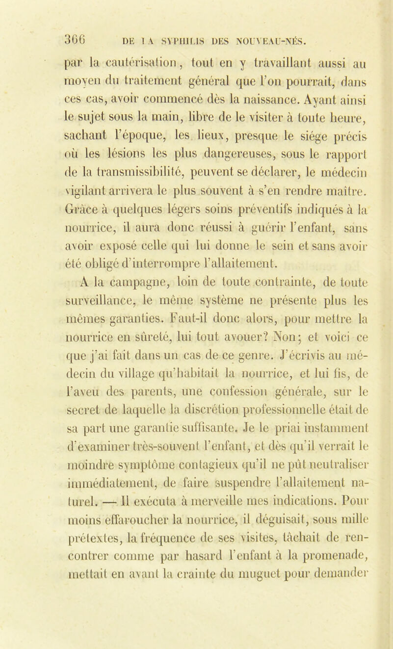 par la cautérisation, tout en y travaillant aussi au moyen du traitement général que l’on pourrait, dans ces cas, avoir commencé dès la naissance. Ayant ainsi le sujet sous la main, libre de le visiter à toute heure, sachant l’époque, les lieux, presque le siège précis où les lésions les plus dangereuses, sous le rapport de la transmissibilité, peuvent se déclarer, le médecin vigilant arrivera le plus souvent à s’en rendre maître. Grâce à quelques légers soins préventifs indiqués à la nourrice, il aura donc réussi à guérir l’enfant, sans avoir exposé celle qui lui donne le sein et sans avoir été obligé d’interrompre l’allaitement. A la campagne, loin de toute contrainte, de toute surveillance, le même système ne présente plus les mêmes garanties. Faut-il donc alors, pour mettre la nourrice en sûreté, lui tout avouer? Non; et voici ce que j’ai fait dans un cas de ce genre. J’écrivis au mé- decin du village qu’habitait la nourrice, et lui fis, de l’aveu des parents, une confession générale, sur le secret de laquelle la discrétion professionnelle était de sa part une garantie suffisante. Je le priai instamment d’examiner très-souvent l’enfant, et dès qu’il verrait le moindre symptôme contagieux qu’il ne pût neutraliser immédiatement, de faire suspendre l’allaitement na- turel. — 11 exécuta à merveille mes indications. Pour moins effaroucher la nourrice, il déguisait, sous mille prétextes, la fréquence de ses visites, tâchait de ren- contrer comme par hasard l’enfant à la promenade, mettait en avant la crainte du muguet pour demander