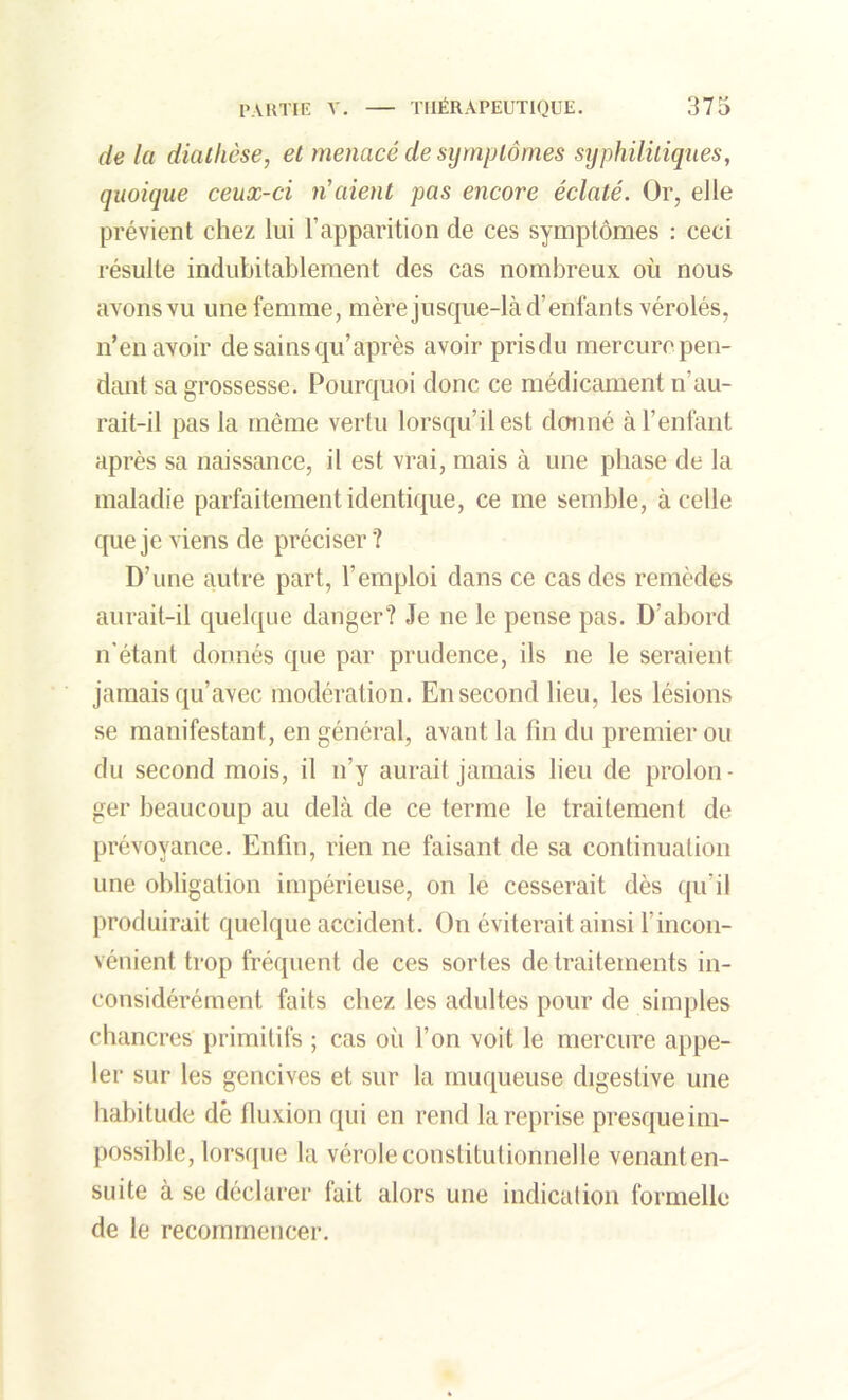 de la diathèse, et menacé de symptômes syphilitiques, quoique ceux-ci n'aient pas encore éclaté. Or, elle prévient chez lui l’apparition de ces symptômes : ceci résulte indubitablement des cas nombreux où nous avons vu une femme, mère jusque-là d’enfants vérolés, n’en avoir de sains qu’ après avoir pris du mercure pen- dant sa grossesse. Pourquoi donc ce médicament n’au- rait-il pas la même vertu lorsqu’il est donné à l’enfant après sa naissance, il est vrai, mais à une phase de la maladie parfaitement identique, ce me semble, à celle que je viens de préciser? D’une autre part, l’emploi dans ce cas des remèdes aurait-il quelque danger? Je ne le pense pas. D’abord n'étant donnés que par prudence, ils ne le seraient jamais qu’avec modération. En second lieu, les lésions se manifestant, en général, avant la fin du premier ou du second mois, il n’y aurait jamais lieu de prolon- ger beaucoup au delà de ce terme le traitement de prévoyance. Enfin, rien ne faisant de sa continuation une obligation impérieuse, on le cesserait dès qu’il produirait quelque accident. On éviterait ainsi l’incon- vénient trop fréquent de ces sortes de traitements in- considérément faits chez les adultes pour de simples chancres primitifs ; cas où l’on voit le mercure appe- ler sur les gencives et sur la muqueuse digestive une habitude dé fluxion qui en rend la reprise presque im- possible, lorsque la vérole constitutionnelle venant en- suite à se déclarer tait alors une indication formelle de le recommencer.