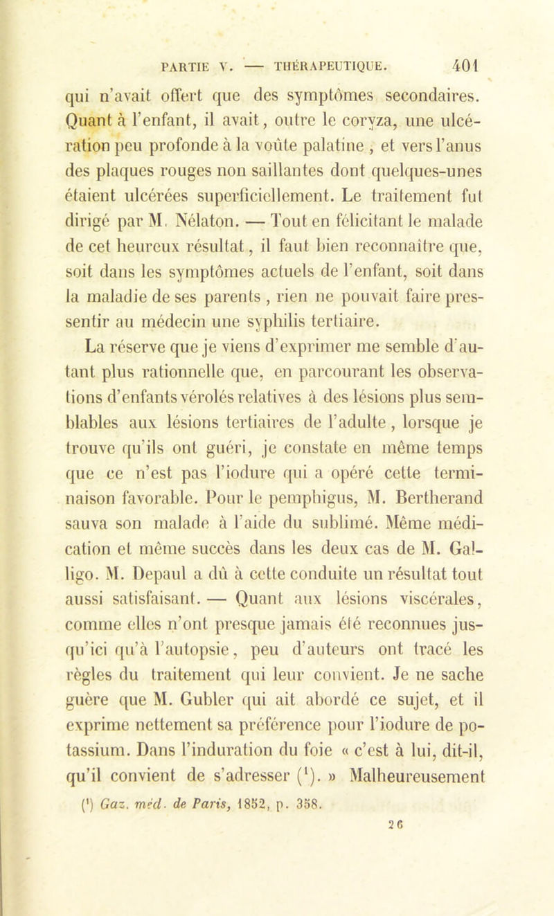 qui n’avait offert que des symptômes secondaires. Quant à l’enfant, il avait, outre le coryza, une ulcé- ration peu profonde à la voûte palatine , et vers l’anus des plaques rouges non saillantes dont quelques-unes étaient ulcérées superficiellement. Le traitement fut dirigé par M. Nélaton. — Tout en félicitant le malade de cet heureux résultat, il faut bien reconnaître que, soit dans les symptômes actuels de l’enfant, soit dans la maladie de ses parents , rien ne pouvait faire pres- sentir au médecin une syphilis tertiaire. La réserve que je viens d’exprimer me semble d au- tant plus rationnelle que, en parcourant les observa- tions d’enfants vérolés relatives à des lésions plus sem- blables aux lésions tertiaires de l’adulte, lorsque je trouve qu'ils ont guéri, je constate en même temps que ce n’est pas l’iodure qui a opéré cette termi- naison favorable. Pour le pemphigus, M. Bertherand sauva son malade à l’aide du sublimé. Même médi- cation et même succès dans les deux cas de M. Gal- ligo. M. Depaul a dû à cette conduite un résultat tout aussi satisfaisant.— Quant aux lésions viscérales, comme elles n’ont presque jamais élé reconnues jus- qu’ici qu’à l’autopsie, peu d’auteurs ont tracé les règles du traitement qui leur convient. Je ne sache guère que M. Gubler qui ait abordé ce sujet, et il exprime nettement sa préférence pour l’iodure de po- tassium. Dans l’induration du foie « c’est à lui, dit-il, qu’il convient de s’adresser (l). » Malheureusement 0 Gaz. m?d• de Paris, 1852, p. 358. 26