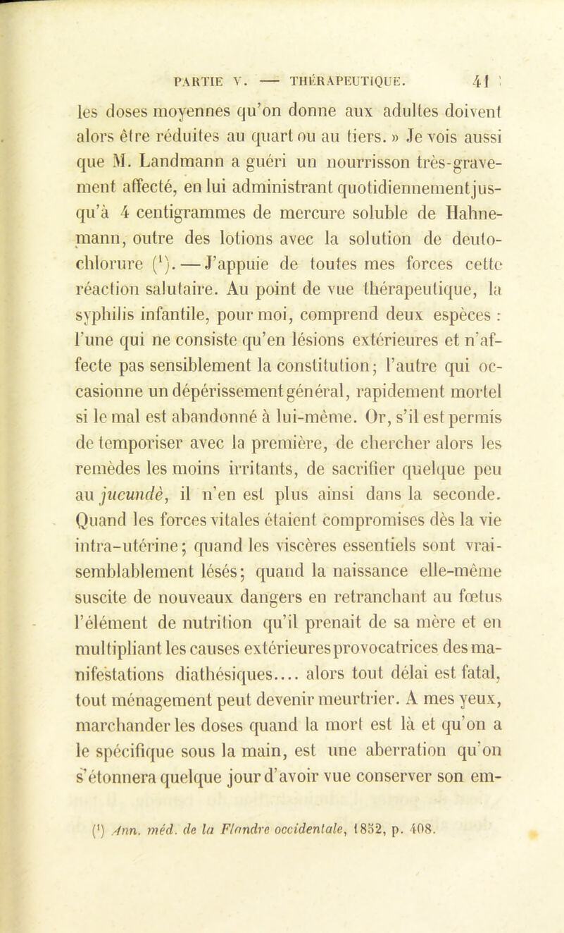 les doses moyennes qu’on donne aux adultes doivent alors être réduites au quart ou au tiers. » Je vois aussi que M. Landmann a guéri un nourrisson très-grave- ment affecté, en lui administrant quotidiennementjus- qu’à 4 centigrammes de mercure soluble de Hahne- mann, outre des lotions avec la solution de deuto- chlôrure (1).—J’appuie de toutes mes forces cette réaction salutaire. Au point de vue thérapeutique, la syphilis infantile, pour moi, comprend deux espèces : l’une qui ne consiste qu’en lésions extérieures et n’af- fecte pas sensiblement la constitution; l’autre qui oc- casionne un dépérissement général, rapidement mortel si le mal est abandonné à lui-même. Or, s’il est permis de temporiser avec la première, de chercher alors les remèdes les moins irritants, de sacrifier quelque peu au jucundè, il n’en est plus ainsi dans la seconde. Quand les forces vitales étaient compromises dès la vie intra-utérine; quand les viscères essentiels sont vrai- semblablement lésés; quand la naissance elle-même suscite de nouveaux dangers en retranchant au fœtus l’élément de nutrition qu’il prenait de sa mère et en multipliant les causes extérieures provocatrices des ma- nifestations diathésiques— alors tout délai est fatal, tout ménagement peut devenir meurtrier. A mes yeux, marchander les doses quand la mort est là et qu’on a le spécifique sous la main, est une aberration qu’on s’étonnera quelque jour d’avoir vue conserver son ein-