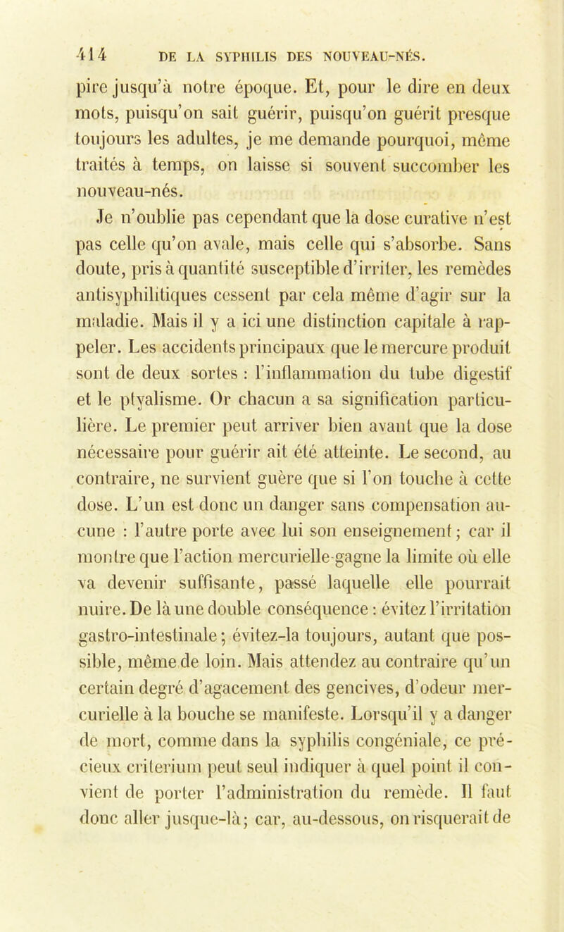 pire jusqu’à noire époque. Et, pour le dire en deux mots, puisqu’on sait guérir, puisqu’on guérit presque toujours les adultes, je me demande pourquoi, môme traités à temps, on laisse si souvent succomber les nouveau-nés. Je n’oublie pas cependant que la dose curative n’est pas celle qu’on avale, mais celle qui s’absorbe. Sans doute, pris à quantité susceptible d’irriter, les remèdes antisyphilitiques cessent par cela même d’agir sur la maladie. Mais il y a ici une distinction capitale à rap- peler. Les accidents principaux que le mercure produit sont de deux sortes : l'inflammation du tube digestif et le ptyalisme. Or chacun a sa signification particu- lière. Le premier peut arriver bien avant que la dose nécessaire pour guérir ait été atteinte. Le second, au contraire, ne survient guère que si l’on touche à cette dose. L’un est donc un danger sans compensation au- cune : l’autre porte avec lui son enseignement; car il montre que l’action mercurielle gagne la limite où elle va devenir suffisante, passé laquelle elle pourrait nuire. De là une double conséquence : évitez l’irritation gastro-intestinale; évitez-la toujours, autant que pos- sible, même de loin. Mais attendez au contraire qu’un certain degré d’agacement des gencives, d’odeur mer- curielle à la bouche se manifeste. Lorsqu’il y a danger de mort, comme dans la syphilis congéniale, ce pré- cieux critérium peut seul indiquer à quel point il con- vient de porter l’administration du remède. 11 faut donc aller jusque-là; car, au-dessous, on risquerait de