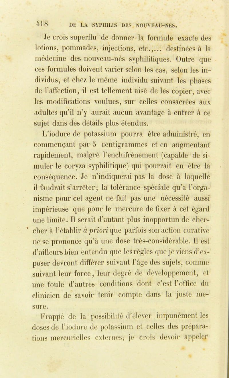 Je crois superflu de donner la formule exacte des lotions, pommades, injections, etc.,... destinées à la médecine des nouveau-nés syphilitiques. Outre que ces formules doivent varier selon les cas, selon les in- dividus, et chez le même individu suivant les phases de l'affection, il est tellement aisé de les copier, avec les modifications voulues, sur celles consacrées aux adultes qu’il n’y aurait aucun avantage à entrer à ce sujet dans des détails plus étendus. L’iodure de potassium pourra être administré, en commençant par 5 centigrammes et en augmentant rapidement, malgré l’enchifrènement (capable de si- muler le coryza syphilitique) qui pourrait en être la conséquence. Je n’indiquerai pas la dose à laquelle il faudrait s’arrêter; la tolérance spéciale qu’a l’orga- nisme pour cet agent ne fait pas une nécessité aussi impérieuse que pour le mercure de fixer à cet égard une limite. Il serait d’autant plus inopportun de cher- cher à l’établir à pilori que parfois son action curative ne se prononce qu’à une dose très-considérable. Il est d’ailleurs bien entendu que les règles que je viens d’ex- poser devront différer suivant l’àge des sujets, comme suivant leur force, leur degré de développement, et une foule d’autres conditions dont c’est l’office du clinicien de savoir tenir compte dans la juste me- sure. Frappé de la possibilité d’élever impunément les doses de l’iodure de potassium et celles des prépara- tions mercurielles externes; je Crois devoir appeler