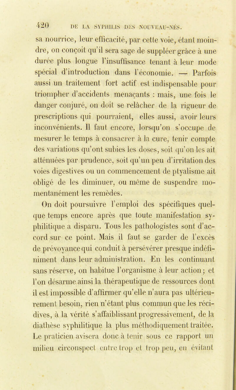 sa nourrice, leur efficacité, par cetle voie, étant moin- dre, on conçoit qu’il sera sage de suppléer grâce à une durée plus longue l'insuffisance tenant à leur mode spécial d’introduction dans 1 économie. — Parfois aussi un traitement fort actif est indispensable pour triompher d’accidents menaçants : mais, une fois le danger conjuré, on doit se relâcher de la rigueur de prescriptions qui pourraient, elles aussi, avoir leurs inconvénients. Il faut encore, lorsqu’on s’occupe de mesurer le temps à consacrer à la cure, tenir compte des variations qu’ont subies les doses, soit qu’on les ait atténuées par prudence, soit qu’un peu d’irritation des voies digestives ou un commencement de ptyalisme ait obligé de les diminuer, ou même de suspendre mo- mentanément les remèdes. On doit poursuivre l’emploi des spécifiques quel- que temps encore après que toute manifestation sy- philitique a disparu. Tous les pathologistes sont d’ac- cord sur ce point. Mais il faut se garder de l'excès de prévoyance qui conduit à persévérer presque indéfi- niment dans leur administration. En les continuant sans réserve, on habitue l’organisme à leur action; et l’on désarme ainsi la thérapeutique de ressources dont il est impossible d’affirmer qu’elle n’aura pas ultérieu- rement besoin, rien n’étant plus commun que les réci- dives, à la vérité s’affaiblissant progressivement, de la diathèse syphilitique la plus méthodiquement traitée. Le praticien avisera donc à tenir sous ce rapport un milieu circonspect entre trop et trop peu, en évitant