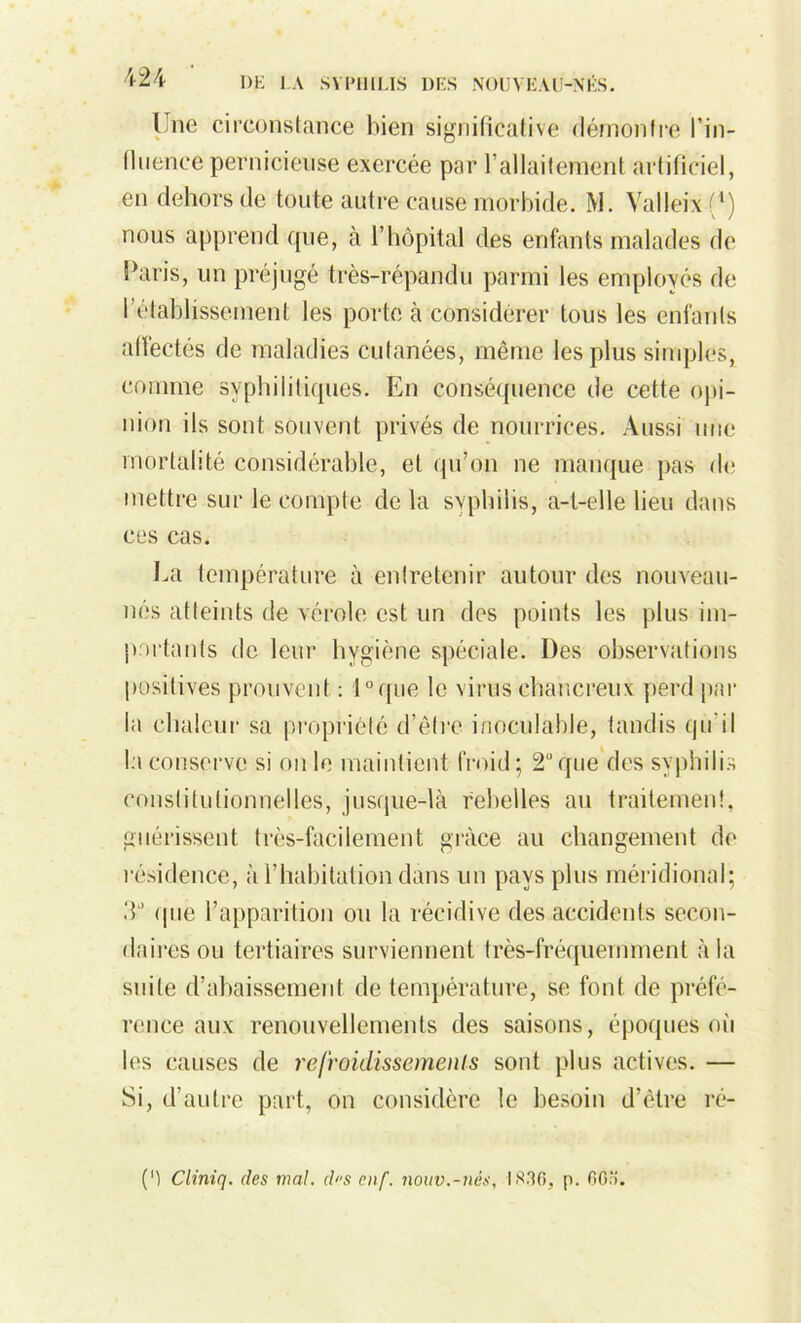 Une circonstance bien significative démontre l'in- fluence pernicieuse exercée par l’allaitement artificiel, en dehors de toute autre cause morbide. M. Yalleixf1) nous apprend que, à l’hôpital des enfants malades de Paris, un préjugé très-répandu parmi les employés de l’établissement les porte à considérer tous les enfants affectés de maladies cutanées, même les plus simples, comme syphilitiques. En conséquence de cette opi- nion ils sont souvent privés de nourrices. Aussi une mortalité considérable, et qu’on ne manque pas de mettre sur le compte de la syphilis, a-t-elle lieu dans ces cas. La température à entretenir autour des nouveau- nés atteints de vérole est un des points les plus im- partants de leur hygiène spéciale. Des observations positives prouvent : i°que le virus ehancreux perd par la chaleur sa propriété d’être inoculable, tandis qu'il la conserve si on le maintient froid; 2“ que des syphilis constitutionnelles, jusque-là rebelles au traitement, guérissent très-facilement grâce au changement de résidence, à l’habitation dans un pays plus méridional; 3J que l’apparition ou la récidive des accidents secon- daires ou tertiaires surviennent très-fréquemment à la suite d’abaissement de température, se font de préfé- rence aux renouvellements des saisons, époques où les causes de refroidissements sont plus actives. — Si, d’autre part, on considère le besoin d’ètre ré- pi Cliniq. des mal. d>‘S enf. nouv.-nés, IS.TO, p. 0Gr>.