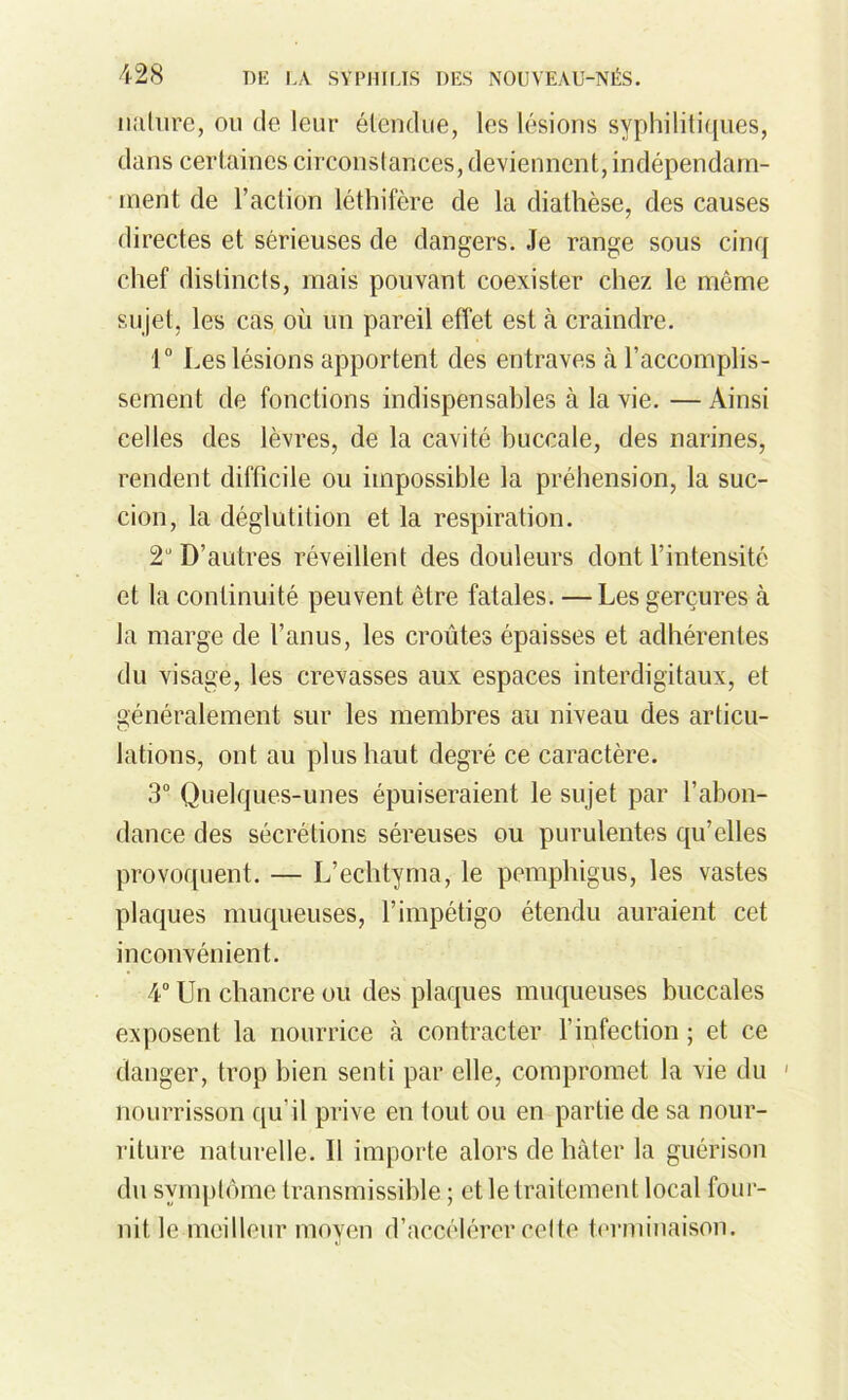 nature, ou de lent* étendue, les lésions syphilitiques, dans certaines circonstances, deviennent, indépendam- ment de l'action léthitère de la diathèse, des causes directes et sérieuses de dangers. Je range sous cinq chef distincts, mais pouvant coexister chez le même sujet, les cas où un pareil effet est à craindre. 1° Les lésions apportent des entraves à l’accomplis- sement de fonctions indispensables à la vie. —Ainsi celles des lèvres, de la cavité buccale, des narines, rendent difficile ou impossible la préhension, la suc- cion, la déglutition et la respiration. 2U D’autres réveillent des douleurs dont l’intensité et la continuité peuvent être fatales. — Les gerçures à la marge de l’anus, les croûtes épaisses et adhérentes du visage, les crevasses aux espaces interdigitaux, et généralement sur les membres au niveau des articu- lations, ont au plus haut degré ce caractère. 3° Quelques-unes épuiseraient le sujet par l’abon- dance des sécrétions séreuses ou purulentes qu’elles provoquent. — L’echtyma, le pemphigus, les vastes plaques muqueuses, l’impétigo étendu auraient cet inconvénient. 4° Un chancre ou des plaques muqueuses buccales exposent la nourrice à contracter l’infection ; et ce danger, trop bien senti par elle, compromet la xie du 1 nourrisson qu’il prive en fout ou en partie de sa nour- riture naturelle. Il importe alors de hâter la guérison du symptôme transmissible ; et le traitement local four- nit le meilleur moyen d’accélérer cette terminaison.