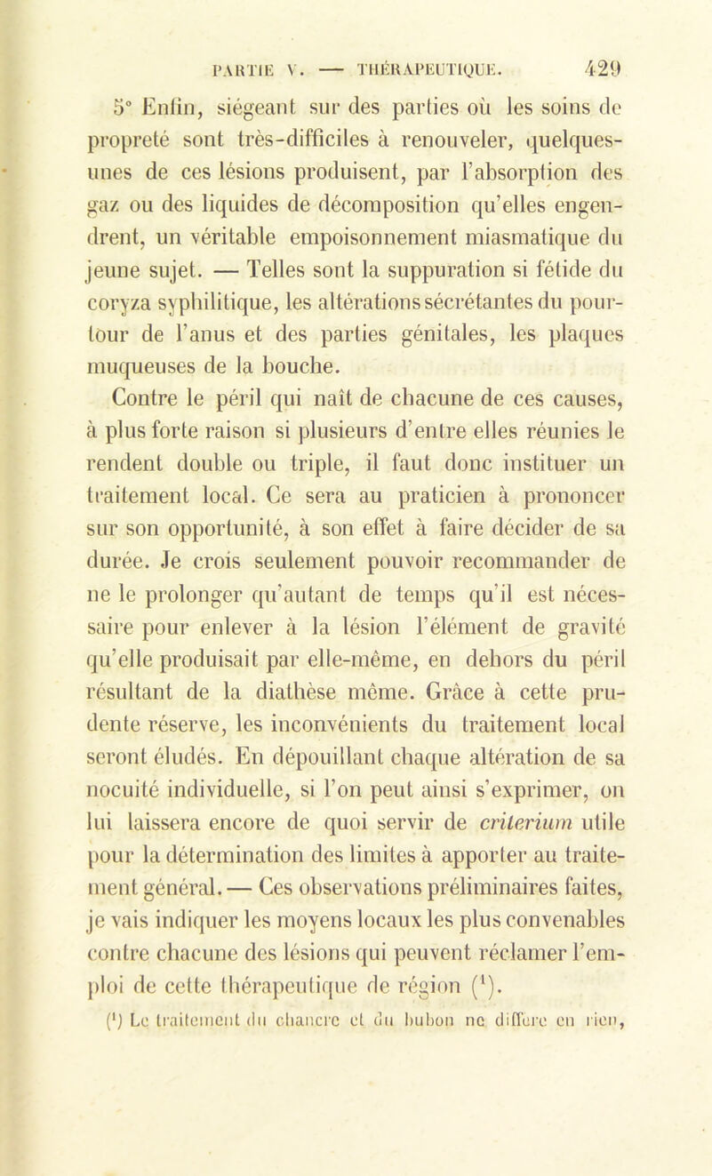 5° Enfin, siégeant sur des parties oii les soins de propreté sont très-difficiles à renouveler, quelques- unes de ces lésions produisent, par l’absorption des gaz ou des liquides de décomposition qu’elles engen- drent, un véritable empoisonnement miasmatique du jeune sujet. — Telles sont la suppuration si fétide du coryza syphilitique, les altérations sécrétantes du pour- tour de l’anus et des parties génitales, les plaques muqueuses de la bouche. Contre le péril qui naît de chacune de ces causes, à plus forte raison si plusieurs d’entre elles réunies le rendent double ou triple, il faut donc instituer un traitement local. Ce sera au praticien à prononcer sur son opportunité, à son effet à faire décider de sa durée. Je crois seulement pouvoir recommander de ne le prolonger qu'autant de temps qu’il est néces- saire pour enlever à la lésion l’élément de gravité qu’elle produisait par elle-même, en dehors du péril résultant de la diathèse même. Grâce à cette pru- dente réserve, les inconvénients du traitement local seront éludés. En dépouillant chaque altération de sa nocuité individuelle, si l’on peut ainsi s’exprimer, on lui laissera encore de quoi servir de critérium utile pour la détermination des limites à apporter au traite- ment général.— Ces observations préliminaires faites, je vais indiquer les moyens locaux les plus convenables contre chacune des lésions qui peuvent réclamer l’em- ploi de cette thérapeutique de région (1). (') Le traitement du chancre et du bubon ne différé en rien,