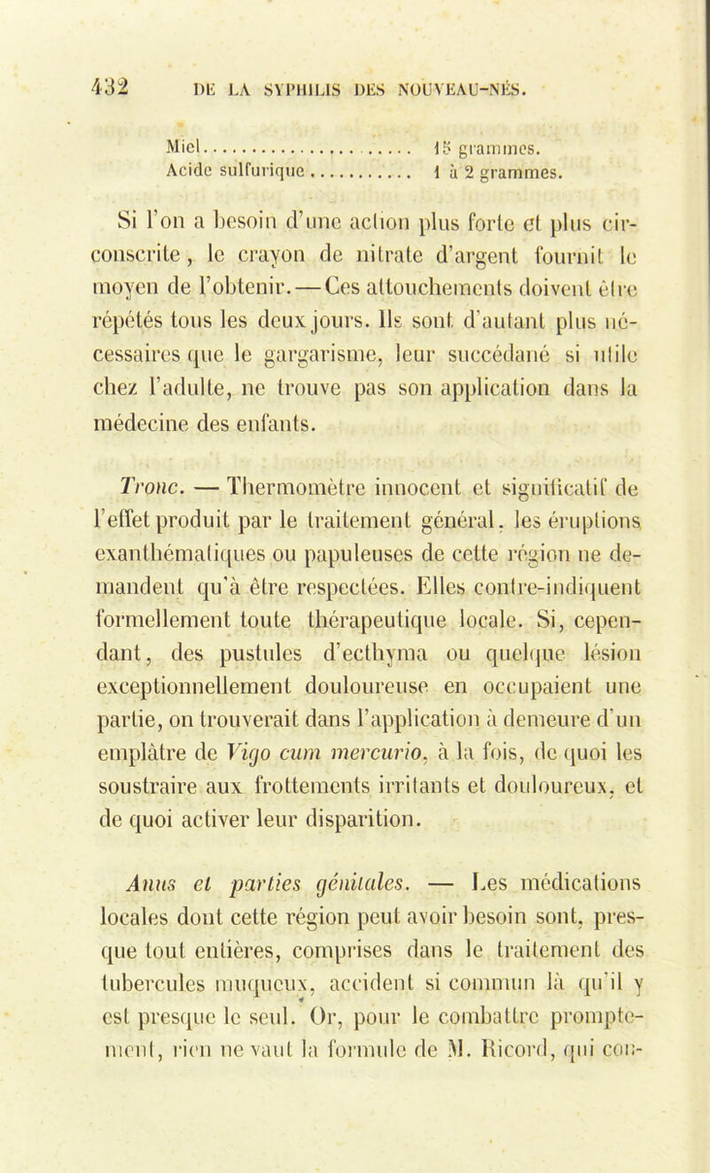 Miel 15 grammes. Acide sulfurique 1 à 2 grammes. Si 1 on a besoin d’une action plus forte et plus cir- conscrite , le crayon de nitrate d’argent fournit le moyen de l’obtenir. — Ces attouchements doivent être répétés tous les deux jours. Ils sont d’autant plus né- cessaires que le gargarisme, leur succédané si utile chez l’adulte, ne trouve pas son application dans la médecine des enfants. Tronc. — Thermomètre innocent et signilicatif de l’effet produit par le traitement général, les éruptions, exanthématiques ou papuleuses de celte région ne de- mandent qu'à être respectées. Elles con.tre-indiq.uent formellement toute thérapeutique locale. Si, cepen- dant, des pustules d’ecthyma ou quelque lésion exceptionnellement douloureuse, en occupaient une partie, on trouverait dans l’application à demeure d'un emplâtre de Vigo cum mercurio, à la fois, de quoi les soustraire aux frottements irritants et douloureux, et de quoi activer leur disparition. Anus cl parties génitales. — Les médications locales dont celte région peut avoir besoin sont, pres- que tout entières, comprises dans le traitement des tubercules muqueux, accident si commun là qu’il y est presque le seul. Or, pour le combattre prompte- ment, rien ne vaut la formule de M. Ricord, qui cou-