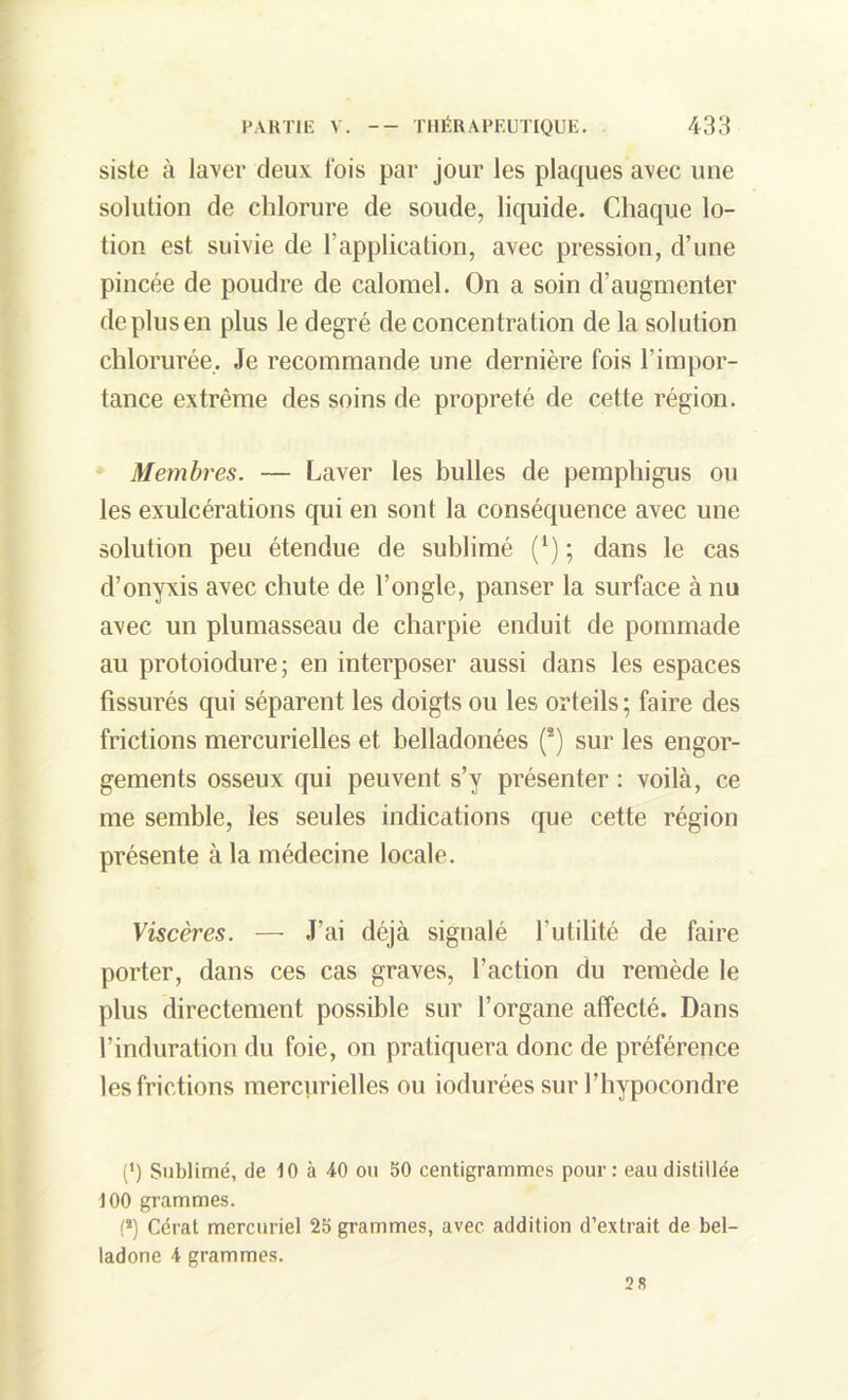 siste à laver deux fois par jour les plaques avec une solution de chlorure de soude, liquide. Chaque lo- tion est suivie de l'application, avec pression, d’une pincée de poudre de calomel. On a soin d’augmenter de plus en plus le degré de concentration de la solution chlorurée. Je recommande une dernière fois l’impor- tance extrême des soins de propreté de cette région. Membres. — Laver les bulles de pemphigus ou les exulcérations qui en sont la conséquence avec une solution peu étendue de sublimé (*) ; dans le cas d’onyxis avec chute de l’ongle, panser la surface à nu avec un plumasseau de charpie enduit de pommade au protoiodure; en interposer aussi dans les espaces fissurés qui séparent les doigts ou les orteils; faire des frictions mercurielles et belladonées (8) sur les engor- gements osseux qui peuvent s’y présenter : voilà, ce me semble, les seules indications que cette région présente à la médecine locale. Viscères. — J’ai déjà signalé l’utilité de faire porter, dans ces cas graves, l’action du remède le plus directement possible sur l’organe affecté. Dans l’induration du foie, on pratiquera donc de préférence les frictions mercurielles ou iodurées sur l’hypocondre (') Sublimé, de 10 à 40 ou 50 centigrammes pour : eau distillée 100 grammes. (*) Cérat mercuriel 25 grammes, avec addition d’extrait de bel- ladone 4 grammes. 28