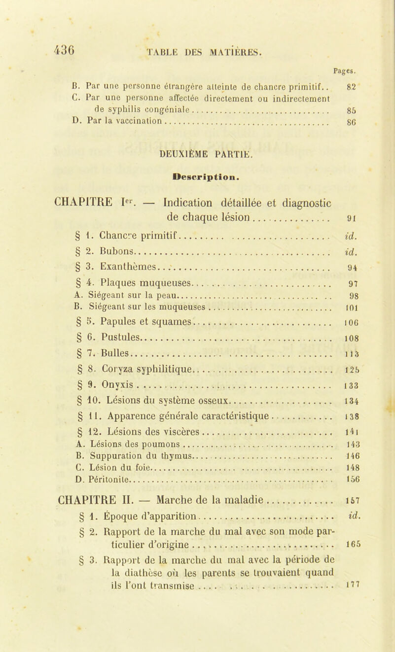 Pages. B. Par une personne étrangère atteinte de chancre primitif.. 82 C. Par une personne affectée directement ou indirectement de syphilis congéniale 85 D. Par la vaccination 80 DEUXIÈME PARTIE. Description. CHAPITRE Ier. — Indication détaillée et diagnostic de chaque lésion ai § 1. Chancre primitif id. § 2. Bubons id. § 3. Exanthèmes... 94 § 4. Plaques muqueuses 97 A. Siégeant sur la peau 98 B. Siégeant sur les muqueuses 101 § 5. Papules et squames iog § C. Pustules 108 § 7. Bulles lia § S. Coryza syphilitique 125 § 3. Onvxis 133 § 10. Lésions du système osseux 134 § tl. Apparence générale caractéristique 138 § 12. Lésions des viscères l4i A. Lésions des poumons 143 B. Suppuration du thymus 146 C. Lésion du foie 148 D. Péritonite 156 CHAPITRE II. — Marche de la maladie 157 § 1. Époque d’apparition id. § 2. Rapport de la marche du mal avec son mode par- ticulier d’origine 165 § 3. Rapport de la marche du mal avec la période de la diathèse où les parents se trouvaient quand ils l’ont transmise m