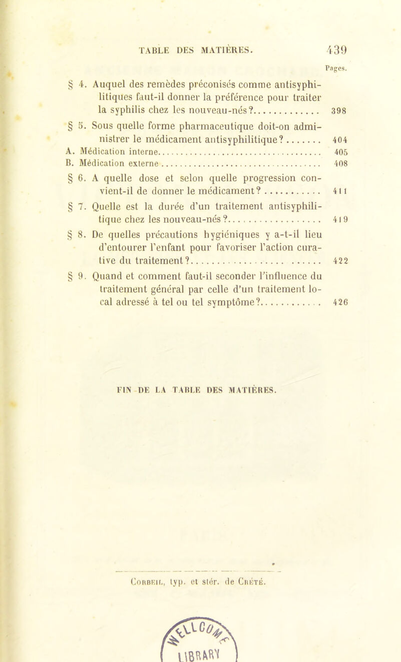 <y/5 oco coî cco P3 r wj <y/j Pages. 4. Auquel des remèdes préconisés comme antisyphi- litiques faut-il donner la préférence pour traiter la syphilis chez les nouveau-nés? 398 5. Sous quelle forme pharmaceutique doit-on admi- nistrer le médicament antisyphilitique ? 404 Médication interne 405 Médication externe 408 6. A quelle dose et selon quelle progression con- vient-il de donner le médicament? 411 7. Quelle est la durée d’un traitement antisyphili- tique chez les nouveau-nés ? 419 8. De quelles précautions hygiéniques y a-t-il lieu d’entourer l’enfant pour favoriser l’action cura- tive du traitement ? 422 9. Quand et comment faut-il seconder rinfluence du traitement général par celle d’un traitement lo- cal adressé à tel ou tel symptôme? 426 FIN DE LA TABLE DES MATIÈRES. ConBF.u., lyp. et stér. de Ciiicté.