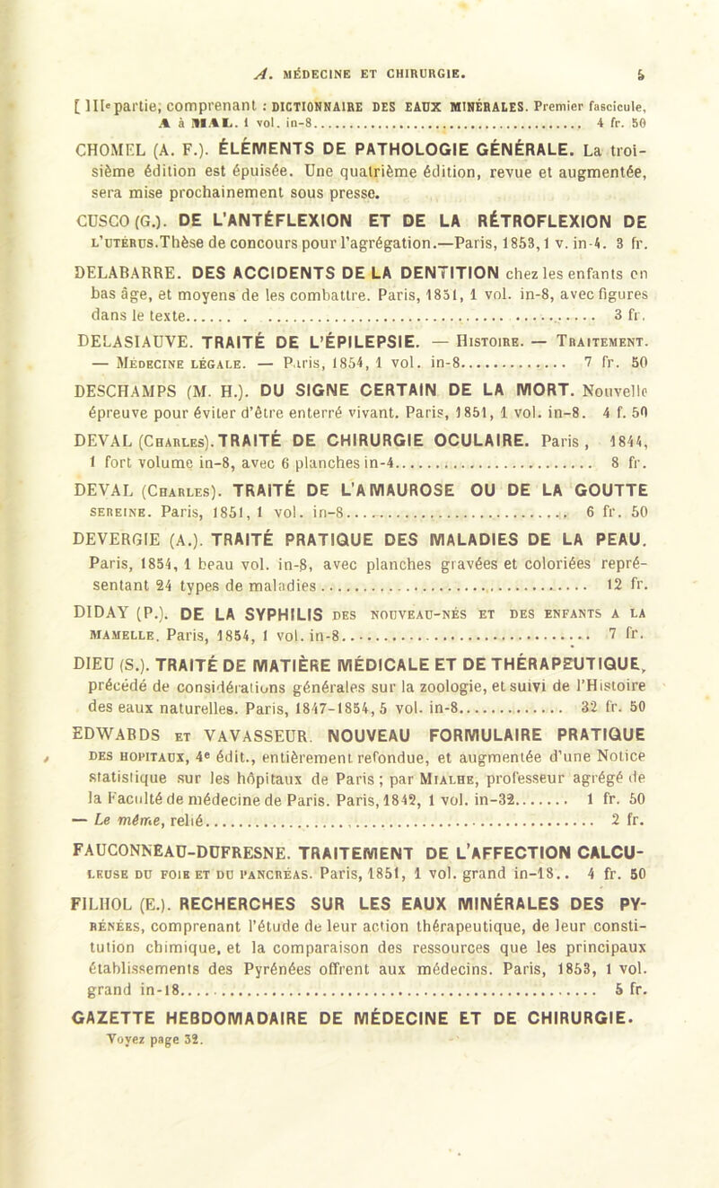 [ IIP partie, comprenant : DICTIONNAIRE DES EAUX MINÉRALES. Premier fascicule, A à MAL. 1 vot. in-8 , 4 fr. 56 CHOMEL (A. F.). ÉLÉMENTS DE PATHOLOGIE GÉNÉRALE. La troi- sième édition est épuisée. Une quatrième édition, revue et augmentée, sera mise prochainement sous presse. CUSCO (G.). DE L’ANTÉFLEXION ET DE LA RÉTROFLEXION DE l’utérus.Thèse de concours pour l’agrégation.—Paris, 1853,1 v. in - A. 3 fr. DELABARRE. DES ACCIDENTS DELA DENTITION chez les enfants en bas âge, et moyens de les combattre. Paris, 1851, 1 vol. in-8, avec figures dans le texte 3 fr, DELASIAUVE. TRAITÉ DE L’ÉPILEPSIE. — Histoire. — Traitement. — Médecine légale. — Paris, 1854, 1 vol. in-8 7 fr. 50 DESCHAMPS (M. H.). DU SIGNE CERTAIN DE LA MORT. Nouvelle épreuve pour éviter d’être enterré vivant. Paris, 1851, 1 vol. in-8. 4 f. 5fl DEVAL (Charles).TRAITÉ DE CHIRURGIE OCULAIRE. Paris, 1844, 1 fort volume in-8, avec 6 planches in-4 8 fr. DEVAL (Charles). TRAITÉ DE L’AMAUROSE OU DE LA GOUTTE sereine. Paris, 1851,1 vol. in-S...- 6 fr. 50 DEVERGIE (A.). TRAITÉ PRATIQUE DES MALADIES DE LA PEAU. Paris, 1854, 1 beau vol. in-8, avec planches gravées et coloriées repré- sentant 24 types de maladies 12 fr. DIDAY (P.). DE LA SYPHILIS DES NOUVEAU-NÉS ET DES ENFANTS A LA mamelle. Paris, 1854, 1 vol. in-8 7 fr. DIEU (S.). TRAITÉ DE MATIÈRE MÉDICALE ET DE THÉRAPEUTIQUE, précédé de considérations générales sur la zoologie, et suivi de l’Histoire des eaux naturelles. Paris, 1847-1854, 5 vol. in-8 32 fr. 50 EDWARDS et VAVASSEUR. NOUVEAU FORMULAIRE PRATIQUE des hôpitaux, 4e édit., entièrement, refondue, et augmentée d’une Notice statislique sur les hôpitaux de Paris; par Mialhe, professeur agrégé de la Faculté de médecine de Paris. Paris, 1842, 1 vol. in-32 1 fr. 50 — Le même, relié 2 fr. FAUCONNEAU-DUFRESNE. TRAITEMENT DE L’AFFECTION CALCU- leuse du foih et du fancréas. Paris, 1851, 1 vol. grand in-18.. 4 fr. 50 FILIIOL (E.). RECHERCHES SUR LES EAUX MINÉRALES DES Py- rénées, comprenant l’étude de leur action thérapeutique, de leur consti- tution chimique, et la comparaison des ressources que les principaux établissements des Pyrénées offrent aux médecins. Paris, 1853, 1 vol. grand in-18 5 fr. GAZETTE HEBDOMADAIRE DE MÉDECINE ET DE CHIRURGIE. Voyez page 32.