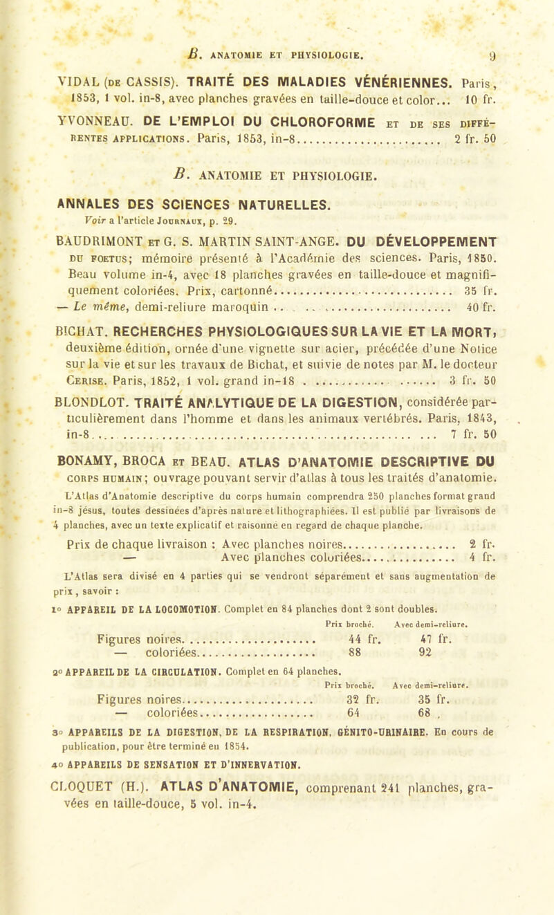 B. ANATOMIE ET PHYSIOLOGIE. y VIDAL (de CASSIS). TRAITÉ DES MALADIES VÉNÉRIENNES. Paris, 1853, I vol. in-8, avec planches gravées en taille-douce et color... 10 fr. VVONNEAU. DE L’EMPLOI DU CHLOROFORME et de ses diffé- rentes applications. Paris, 1853, in-8 2 fr. 50 B. ANATOMIE ET PHYSIOLOGIE. ANNALES DES SCIENCES NATURELLES. Voir a l’article Journaux, p. 29. BAUDRIMONT et G. S. MARTIN SAINT-ANGE. DU DÉVELOPPEMENT dü foetus; mémoire présenté à l’Académie des sciences. Paris, 1850. Beau volume in-4, avec 18 planches gravées en taille-douce et magnifi- quement coloriées. Prix, cartonné 35 fr. — Le même, demi-reliure maroquin .. 40 fr. BÎCHAT. RECHERCHES PHYSIOLOGIQUES SUR LA VIE ET LA MORT, deuxième édition, ornée d'une vignette sur acier, précédée d’une Notice sur la vie et sur les travaux de Bichat, et suivie de notes par M. le docteur Cerise. Paris, 1852, 1 vol. grand in—18 3 fr. 50 BLONDLOT. TRAITÉ ANALYTIQUE DE LA DIGESTION, considérée par- ticulièrement dans l’homme et dans les animaux vertébrés. Paris, 1843, in-8 7 fr. 50 BONAMY, BROCA et BEAU. ATLAS D’ANATOMIE DESCRIPTIVE DU corps humain; ouvrage pouvant servir d’atlas àtous les traités d’anatomie. L’Atlas d’Anatomie descriptive du corps humain comprendra 250 planches format grand in-8 jésus, toutes dessinées d’après nature et lithographiées. Il est publié par livraisons de 4 planches, avec un texte explicatif et raisonné en regard de chaque planche. Prix de chaque livraison : Avec planches noires 2 fr. — Avec planches coloriées 4 fr. L’Allas sera divisé en 4 parties qui se vendront séparément et sans augmentation de prix, savoir : 1° APFAREIL DE LA LOCOMOTION. Complet en 84 planches dont 2 sont doubles. Prix broché. Avec demi-reliure. Figures noires 44 fr. 47 fr. — coloriées 88 92 3° APPAREIL DE LA CIRCULATION. Complet en 64 planches. Prix broche. Avec demi-reliure. Figures noires 32 fr. 35 fr. — coloriées 64 68 . 30 APPAREILS DE LA DIGESTION, DE LA RESPIRATION, GÉNITO-URINAIRE. En cours de publication, pour être terminé eu 1854. 40 APPAREILS DE SENSATION ET D’INNERVATION. CROQUET (H.). ATLAS D ANATOMIE, comprenant 241 planches, gra- vées en taille-douce, 5 vol. in-4.