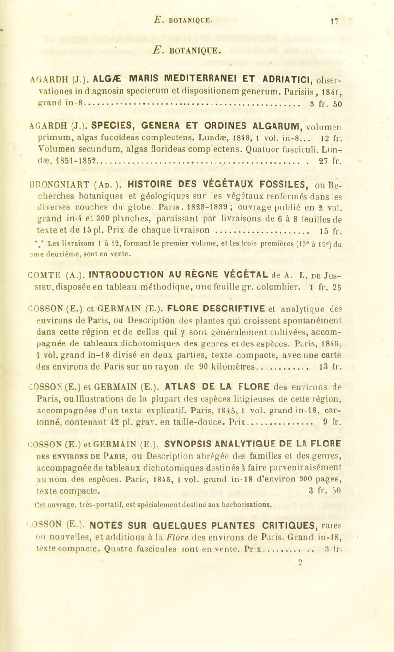 E. BOTANIQUE. AGARDH (J.). ALGÆ MARIS MEDITERRAIMEI ET ADRIATIC1, obser- vationes in diagnosin specierum et dispositionem generuin. Parisiis, 1841, grand in-8 3 fr. 50 AGARDH (J.). SPECIES, GENERA ET ORDINES ALGARUM, volumen primum, algas fucoïdeas complectens. Lundæ, 1848, 1 vol. in-8... 12 fr. Volumen secundum, algas florideas complectens. Quatuor fasciculi. Lun- dæ, 1851-1852 27 fr. BRONGNIART (Ad. ). HISTOIRE DES VÉGÉTAUX FOSSILES, ou Re- cherches botaniques et géologiques sur les végétaux renfermés dans les diverses couches du globe. Paris, 1828-1839 ; ouvrage publié en 2 vol. grand in-4 et 300 planches, paraissant par livraisons de 6 à 8 feuilles de texte et de 15 pl. Prix de chaque livraison 15 fr. “/ Les livraisons 1 à 12, formant le premier volume, et les trois premières (13e à 15e) du orne deuxième, sont en vente. COMTE (A.). INTRODUCTION AU RÈGNE VÉGÉTAL de A. L.deJus- sieü, disposée en tableau méthodique, une feuille gr. colombier. 1 fr. 25 COSSON (E.) et GERMAIN (E.). FLORE DESCRIPTIVE et analytique des environs de Paris, ou Description des plantes qui croissent spontanément dans cette région et de celles qui y sont généralement cultivées, accom- pagnée de tableaux dichotomiques des genres et des espèces. Paris, 1815, 1 vol. grand in-18 divisé en deux parties, texte compacte, avec une carte des environs de Paris sur un rayon de 90 kilomètres 13 fr. :OSSON (E.) et GERMAIN (E.). ATLAS DE LA FLORE des environs de Paris, ou Illustrations de la plupart des espèces litigieuses de cette région, accompagnées d’un texte explicatif. Paris, 1845, 1 vol. grand in-18, car- tonné, contenant 42 pl. grav. en taille-douce. Prix 9 fr. COSSON (E.) et GERMAIN (E.). SYNOPSIS ANALYTIQUE DE LA FLORE des environs de Paris, ou Description abrégée des familles et des genres, accompagnée de tableaux dichotomiques destinés à faire parveniraisément au nom des espèces. Paris, 1845, 1 vol. grand in-18 d’environ 300 pages, texte compacte. 3 fr. 50 Cet ouvrage, très-portatif, est spécialement destiné aux herborisations. OSSON (F..). NOTES SUR QUELQUES PLANTES CRITIQUES, rares ou nouvelles, et additions à la Flore des environs de Paris. Grand in-18, texte compacte. Quatre fascicules sont en vente. Prix ,. 3 fr.