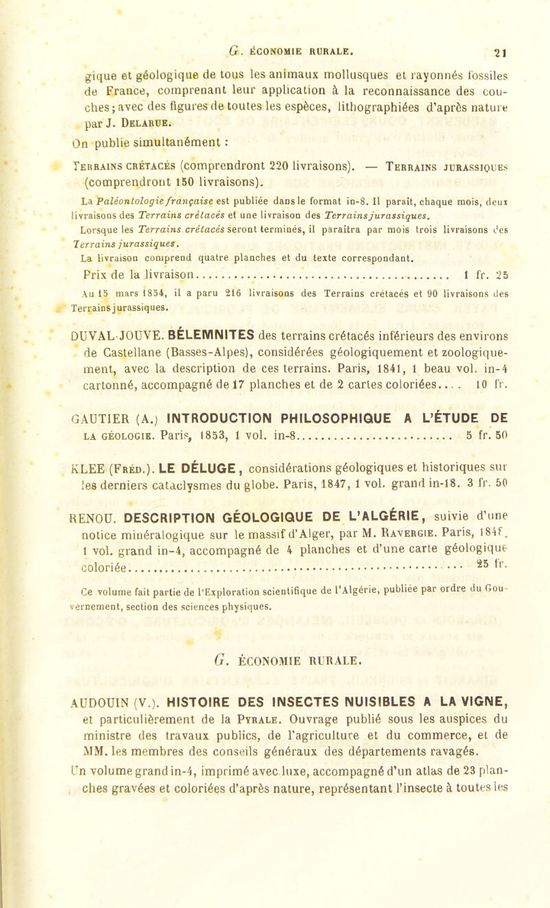 G. ÉCONOMIE RURALE. 2 gique et géologique de tous les animaux mollusques et rayonnés fossiles de France, comprenant leur application à la reconnaissance des cou- ches; avec des figures de toutes les espèces, lithographiées d’après nature par J. Delarue. On publie simultanément : Terrains crétacés (comprendront 220 livraisons). — Terrains jurassiques (comprendront 150 livraisons). La Paléontologie française est publiée dans le format in-8. Il paraît, chaque mois, deui livraisons des Terrains crétacés et une livraison des Terrains jurassiques. Lorsque les Terrains crétacés seront terminés, il paraîtra par mois trois livraisons des Terrains jurassiques. La livraison comprend quatre planches et du texte correspondant. Prix de la livraison 1 fr. 25 Au 15 mars 1854, il a paru 216 livraisons des Terrains crétacés et 90 livraisons des Terrains j urassiques. DUVAL JOUVE. BÈLEMNITES des terrains crétacés inférieurs des environs de Castellane (Basses-Alpes), considérées géologiquement et zoologique- ment, avec la description de ces terrains. Paris, 1841, 1 beau vol. in-4 cartonné, accompagné de 17 planches et de 2 cartes coloriées.... 10 fr. GAUTIER (A.) INTRODUCTION PHILOSOPHIQUE A L’ÉTUDE DE la géologie. Paris, 1853, 1 vol. in-8 5 fr. 50 KLEE (Fréd.). LE DÉLUGE , considérations géologiques et historiques sur les derniers cataclysmes du globe. Paris, 1847, 1 vol. grand in-18. 3 fr. 50 RENOÜ. DESCRIPTION GÉOLOGIQUE DE L’ALGÉRIE, suivie d’une notice minéralogique sur le massif d’Alger, par M. Ravergie. Paris, I84f. 1 vol. grand in-4, accompagné de 4 planches et d’une carte géologique coloriée 25 *' • Ce volume fait partie de l'Exploratiou scientifique de l’Algérie, publiée par ordre du Gou- vernement, section des sciences physiques. G. ÉCONOMIE RURALE. AUDOUIN (V.). HISTOIRE DES INSECTES NUISIBLES A LA VIGNE, et particulièrement de la Pyrale. Ouvrage publié sous les auspices du ministre des travaux publics, de l'agriculture et du commerce, et de MM. les membres des conseils généraux des départements ravagés. Un volume grand in-4, imprimé avec luxe, accompagné d’un atlas de 23 plan- ches gravées et coloriées d’après nature, représentant l’insecte à toutes les