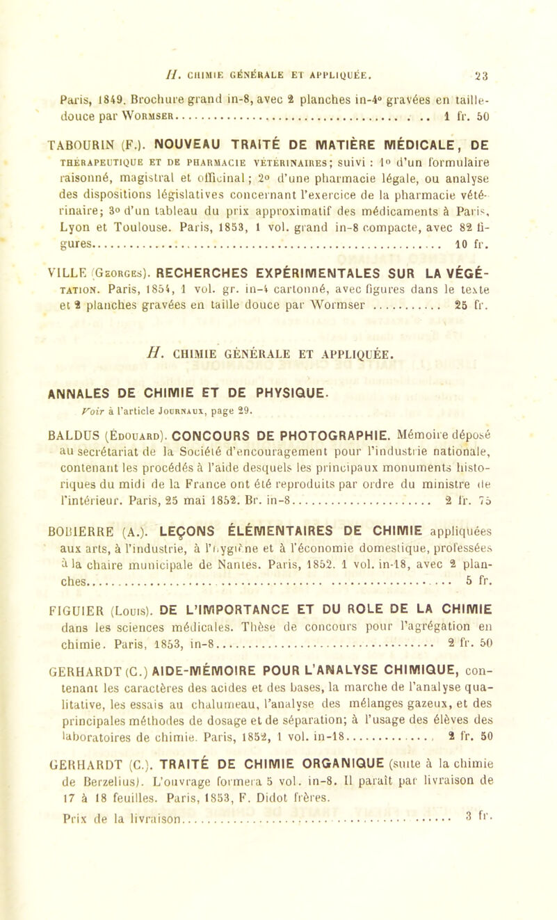 Paris, 1849. Brochure grand in-8, avec 2 planches in-4° gravées en taille- douce par Wormser 1 fr. 50 TABOURIN (F.). NOUVEAU TRAITÉ DE MATIÈRE MÉDICALE, DE thérapeutique et de pharmacie VETERINAIRES; suivi : 1« d’un formulaire raisonné, magistral et officinal ; 2° d’une pharmacie légale, ou analyse des dispositions législatives concernant l’exercice de la pharmacie vété- rinaire; 3» d’un tableau du prix approximatif des médicaments à Paris, Lyon et Toulouse. Paris, 1853, l vol. grand in-8 compacte, avec 82 li- gures 10 fr. VILLE Georges). RECHERCHES EXPÉRIMENTALES SUR LA VÉGÉ- tation. Paris, 1854, 1 vol. gr. in-4 cartonné, avec figures dans le texte et 2 planches gravées en taille douce par Wormser 25 fr. H. CHIMIE GÉNÉRALE ET APPLIQUÉE. ANNALES DE CHIMIE ET DE PHYSIQUE. yoir à l'article Journaux, page 29. BALDUS (Édouard). CONCOURS DE PHOTOGRAPHIE. Mémoire déposé au secrétariat de la Société d’encouragement pour l’industrie nationale, contenant les procédés à l’aide desquels les principaux monuments histo- riques du midi de la France ont été reproduits par ordre du ministre de l’intérieur. Paris, 25 mai 1852. Br. in-8 2 fr. 75 BOlîIERRE (A.). LEÇONS ÉLÉMENTAIRES DE CHIMIE appliquées aux arts, à l’industrie, à l’Hygiène et à l'économie domestique, professées à la chaire municipale de Nantes. Paris, 1852. 1 vol. in-18, avec 2 plan- ches 5 fr. FIGUIER (Louis). DE L’IMPORTANCE ET DU ROLE DE LA CHIMIE dans les sciences médicales. Thèse de concours pour l’agrégation en chimie. Paris, 1853, in-8 2 fr. 50 GERHARDT(C.) AIDE-MÉMOIRE POUR L’ANALYSE CHIMIQUE, con- tenant les caractères des acides et des bases, la marche de l’analyse qua- litative, les essais au chalumeau, l’analyse des mélanges gazeux, et des principales méthodes de dosage et de séparation; à l’usage des élèves des laboratoires de chimie. Paris, 1852, 1 vol. in-18 2 fr. 50 GERHARDT (C.). TRAITÉ DE CHIMIE ORGANIQUE (suite à la chimie de Berzelius). L’ouvrage formera 5 vol. in-8. Il paraît par livraison de 17 à 18 feuilles. Paris, 1853, F. Didot frères. Prix de la livraison 3 fr.