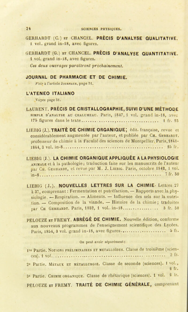 GERHARDT (G.) et CHANGEL. PRÉCIS D’ANALYSE QUALITATIVE. 1 vol. grand in-18, avec figures. GERHARDT (G.) et CHANGEL. PRÉCIS D’ANALYSE QUANTITATIVE. 1 vol. grand in-18, avec figures. Ces deux ouvrages paraîtront prochainement. JOURNAL DE PHARMACIE ET DE CHIMIE. yoir à l’article Jomiruux, page 31. L’ATENEO ITALIANO Voyez page 31. LAURENT. PRÉCIS DE CRISTALLOGRAPHIE, SUIVI D’UNE MÉTHODE simple d'analyse au chalumeau. Paris, 1847, 1 vol. grand in -18, avec 175 figures dans le texte 1 fr. 25 LIEB1G (J.).TRAITÉ DE CHIMIE ORGANIQUE; édit, française, revue ei considérablement augmentée par l’auteur, et publiée par Ch. Gerhardt. professeur de chimie à la Faculté des sciences de Montpellier. Paris, 1841- 1844, 3 vol. in-8 25 1V. LIEB1G (J.). LA CHIMIE ORGANIQUE APPLIQUÉE A LA PHYSIOLOGIE animale et à la pathologie; traduction faite sur les manuscrits de l’auteur par Ch. Gerhardt, et revue par M. J. Liebig. Paris, octobre 1842, 1 vol. in-8 7 fr. 50 LIEBIG (J.). NOUVELLES LETTRES SUR LA CHIMIE- Lettres 27 à 37, comprenant : Fermentation et putréfaction. — Rapports avec la phy- siologie. — Respiration. — Aliments. — Influence des sels sur la nutri- tion.— Composition de la viande. — Histoire de la chimie; traduites par Ch Gerhardt. Paris, 1852, 1 vol.-in-18 3 fr. 50 PELODZE et FREMY. ABRÉGÉ DE CHIMIE. Nouvelle édition, conforme aux nouveaux programmes de l’enseignement scientifique des Lycées. Paris, 1854, 3 vol. grand in-18, avec figures 5 fr. On peut avoir séparément: pe Partie. Notions préliminaires et métalloïdes. Classe de troisième (scien- ces). 1 vol.. 2 fr- 2e Partie. Métaux et métallurgie. Classe de seconde (sciences). 1 vol., 2 fr. 3e Partie. Chimie organique. Classe de rhétorique (sciences). 1 vol. 2 Ir. PELOUZE et FREMY. TRAITÉ DE CHIMIE GÉNÉRALE, comprenant