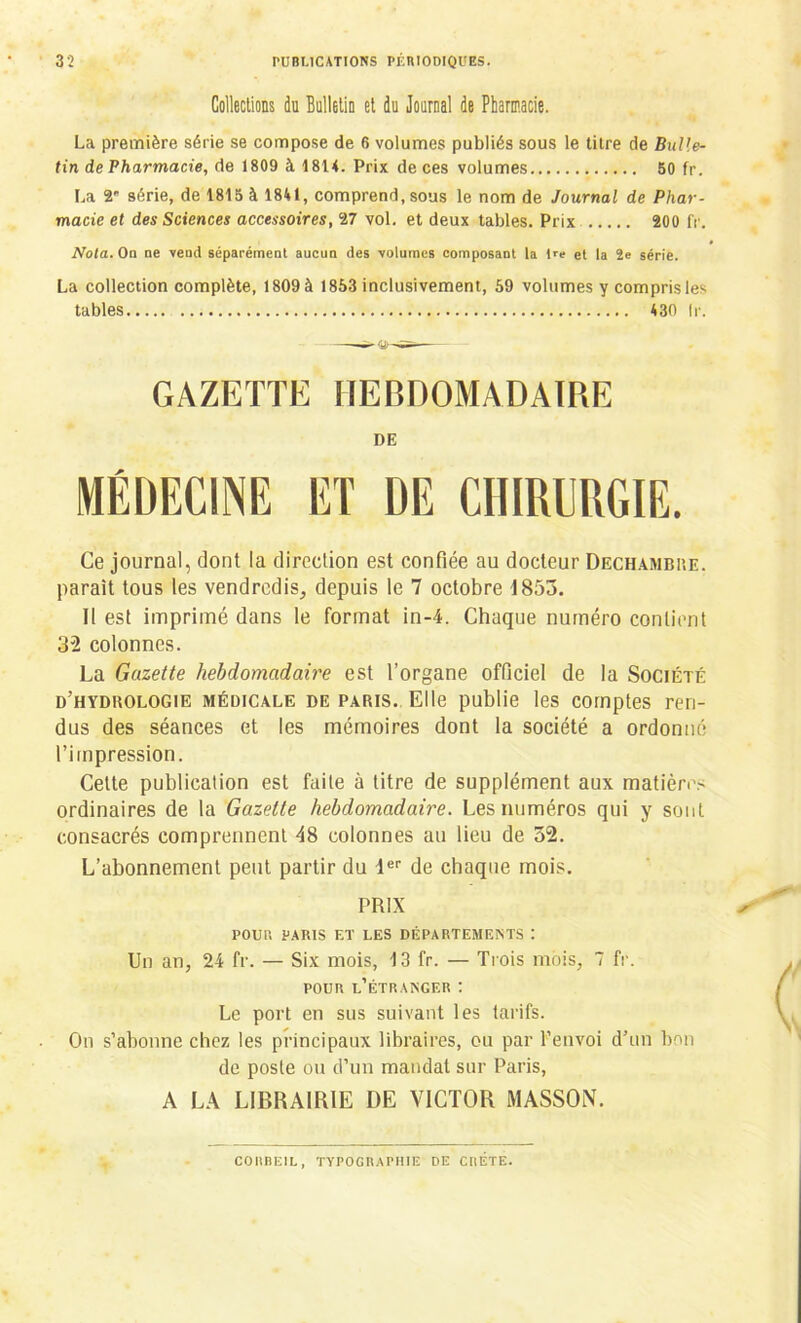 Collections du Bulletin et du Journal de Pharmacie. La première série se compose de 6 volumes publiés sous le titre de Bulle- tin de Pharmacie, de 1809 à 1814. Prix de ces volumes 50 fr. La 2' série, de 1815 à 1841, comprend, sous le nom de Journal de Phar- macie et des Sciences accessoires, ‘27 vol. et deux tables. Prix 200 fr. Nota. Oq ne vend séparément aucun des volumes composant la Oe et la 2e série. La collection complète, 1809 à 1853 inclusivement, 59 volumes y compris les tables 430 lr. GAZETTE HEBDOMADAIRE DE Ce journal, dont la direction est confiée au docteur Dechambre. paraît tous les vendredis, depuis le 7 octobre 1853. Il est imprimé dans le format in-4. Chaque numéro contient 32 colonnes. La Gazette hebdomadaire est l’organe officiel de la Société d’hyduologie médicale de paris. Elle publie les comptes ren- dus des séances et les mémoires dont la société a ordonné l’impression. Cette publication est faite à titre de supplément aux matières ordinaires de la Gazette hebdomadaire. Les numéros qui y sont consacrés comprennent 48 colonnes au lieu de 32. L’abonnement peut partir du 1er de chaque mois. PRIX POU!’. PARIS ET LES DÉPARTEMENTS : Un an, 24 fr. — Six mois, 13 fr. — Trois mois, 7 fr. pour l’étranger : Le port en sus suivant les tarifs. On s’abonne chez les principaux libraires, ou par l’envoi d’un bon de poste ou d’un mandat sur Paris, A LA LIBRAIRIE DE VICTOR MASSON. COHÜEIL, TYPOGRAPHIE DE CRETE.