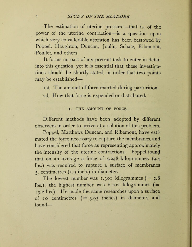 The estimation of uterine pressure—that is, of the power of the uterine contraction—is a question upon which very considerable attention has been bestowed by Poppel, Haughton, Duncan, Joulin, Schatz, Ribemont, Poullet, and others. It forms no part of my present task to enter in detail into this question, yet it is essential that these investiga- tions should be shortly stated, in order that two points may be established— i st, The amount of force exerted during parturition. 2d, How that force is expended or distributed. I. THE AMOUNT OF FORCE. Different methods have been adopted by different observers in order to arrive at a solution of this problem. Poppel, Matthews Duncan, and Ribemont, have esti- mated the force necessary to rupture the membranes, and have considered that force as representing approximately the intensity of the uterine contractions. Poppel found that on an average a force of 4.248 kilogrammes (9.4 lbs.) was required to rupture a surface of membranes 5. centimetres (1.9 inch.) in diameter. The lowest number was 1.301 kilogrammes (= 2.8 lbs.); the highest number was 6.002 kilogrammes ( = 13.2 lbs.) He made the same researches upon a surface of 10 centimetres (= 3.93 inches) in diameter, and found—