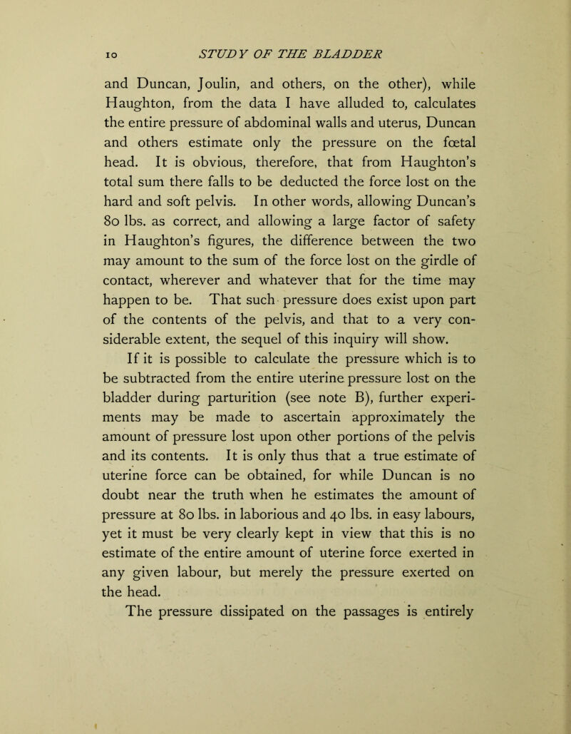 and Duncan, Joulin, and others, on the other), while Haughton, from the data I have alluded to, calculates the entire pressure of abdominal walls and uterus, Duncan and others estimate only the pressure on the foetal head. It is obvious, therefore, that from Haughton’s total sum there falls to be deducted the force lost on the hard and soft pelvis. In other words, allowing Duncans 80 lbs. as correct, and allowing a large factor of safety in Haughton’s figures, the difference between the two may amount to the sum of the force lost on the girdle of contact, wherever and whatever that for the time may happen to be. That such pressure does exist upon part of the contents of the pelvis, and that to a very con- siderable extent, the sequel of this inquiry will show. If it is possible to calculate the pressure which is to be subtracted from the entire uterine pressure lost on the bladder during parturition (see note B), further experi- ments may be made to ascertain approximately the amount of pressure lost upon other portions of the pelvis and its contents. It is only thus that a true estimate of uterine force can be obtained, for while Duncan is no doubt near the truth when he estimates the amount of pressure at 80 lbs. in laborious and 40 lbs. in easy labours, yet it must be very clearly kept in view that this is no estimate of the entire amount of uterine force exerted in any given labour, but merely the pressure exerted on the head. The pressure dissipated on the passages is entirely