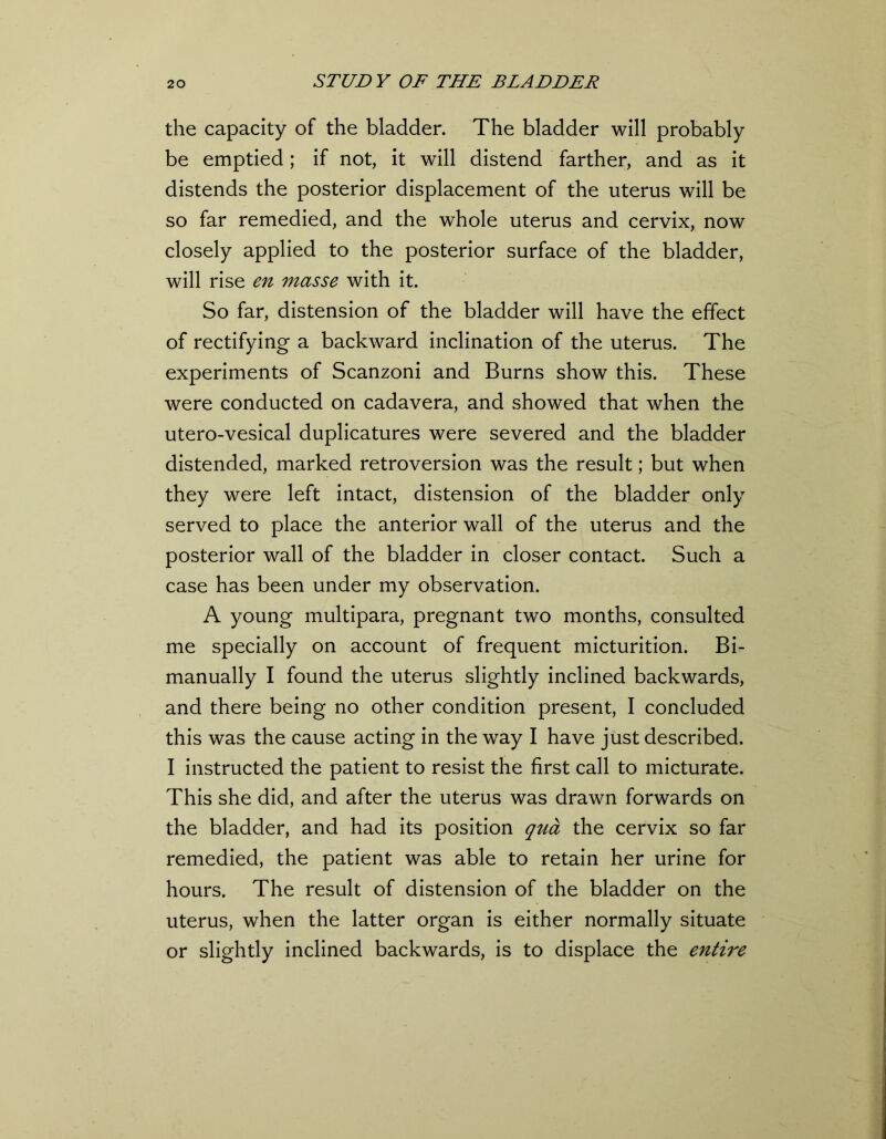 the capacity of the bladder. The bladder will probably be emptied; if not, it will distend farther, and as it distends the posterior displacement of the uterus will be so far remedied, and the whole uterus and cervix, now closely applied to the posterior surface of the bladder, will rise en masse with it. So far, distension of the bladder will have the effect of rectifying a backward inclination of the uterus. The experiments of Scanzoni and Burns show this. These were conducted on cadavera, and showed that when the utero-vesical duplicatures were severed and the bladder distended, marked retroversion was the result; but when they were left intact, distension of the bladder only served to place the anterior wall of the uterus and the posterior wall of the bladder in closer contact. Such a case has been under my observation. A young multipara, pregnant two months, consulted me specially on account of frequent micturition. Bi- manually I found the uterus slightly inclined backwards, and there being no other condition present, I concluded this was the cause acting in the way I have just described. I instructed the patient to resist the first call to micturate. This she did, and after the uterus was drawn forwards on the bladder, and had its position qua the cervix so far remedied, the patient was able to retain her urine for hours. The result of distension of the bladder on the uterus, when the latter organ is either normally situate or slightly inclined backwards, is to displace the entire