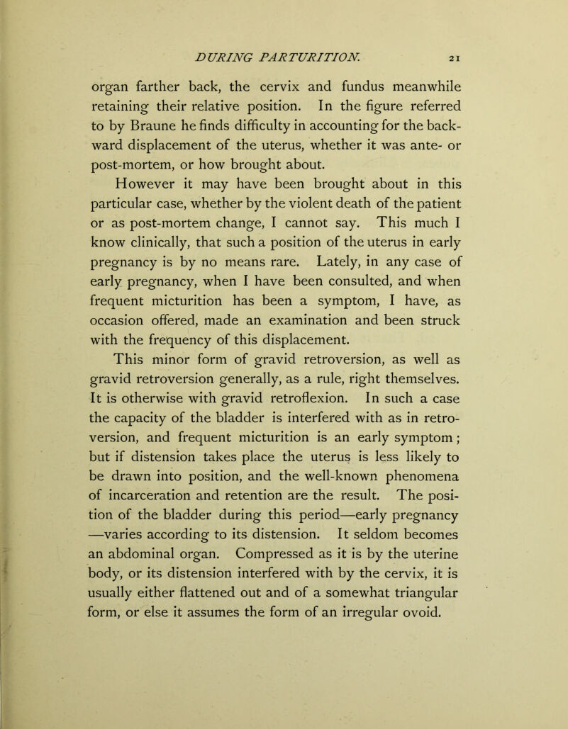 organ farther back, the cervix and fundus meanwhile retaining their relative position. In the figure referred to by Braune he finds difficulty in accounting for the back- ward displacement of the uterus, whether it was ante- or post-mortem, or how brought about. However it may have been brought about in this particular case, whether by the violent death of the patient or as post-mortem change, I cannot say. This much I know clinically, that such a position of the uterus in early pregnancy is by no means rare. Lately, in any case of early pregnancy, when I have been consulted, and when frequent micturition has been a symptom, I have, as occasion offered, made an examination and been struck with the frequency of this displacement. This minor form of gravid retroversion, as well as gravid retroversion generally, as a rule, right themselves. It is otherwise with gravid retroflexion. In such a case the capacity of the bladder is interfered with as in retro- version, and frequent micturition is an early symptom; but if distension takes place the uterus is less likely to be drawn into position, and the well-known phenomena of incarceration and retention are the result. The posi- tion of the bladder during this period—early pregnancy —varies according to its distension. It seldom becomes an abdominal organ. Compressed as it is by the uterine body, or its distension interfered with by the cervix, it is usually either flattened out and of a somewhat triangular form, or else it assumes the form of an irregular ovoid.
