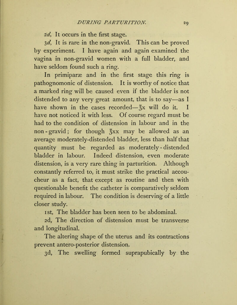 2d, It occurs in the first stage. 3d, It is rare in the non-gravid. This can be proved by experiment. I have again and again examined the vagina in non-gravid women with a full bladder, and have seldom found such a ring. In primiparse and in the first stage this ring is pathognomonic of distension. It is worthy of notice that a marked ring will be caused even if the bladder is not distended to any very great amount, that is to say—as I have shown in the cases recorded—3X will do it* I have not noticed it with less. Of course regard must be had to the condition of distension in labour and in the non - gravid; for though ^xx may t>e allowed as an average moderately-distended bladder, less than half that quantity must be regarded as moderately - distended bladder in labour. Indeed distension, even moderate distension, is a very rare thing in parturition. Although constantly referred to, it must strike the practical accou- cheur as a fact, that except as routine and then with questionable benefit the catheter is comparatively seldom required in labour. The condition is deserving of a little closer study. 1 st, The bladder has been seen to be abdominal. 2d, The direction of distension must be transverse and longitudinal. The altering shape of the uterus and its contractions prevent antero-posterior distension. 3d, The swelling formed suprapubically by the