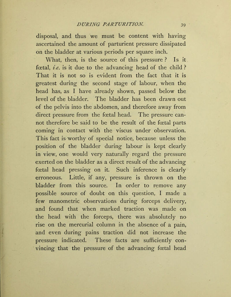 disposal, and thus we must be content with having ascertained the amount of parturient pressure dissipated on the bladder at various periods per square inch. What, then, is the source of this pressure ? Is it foetal, i.e. is it due to the advancing head of the child ? That it is not so is evident from the fact that it is greatest during the second stage of labour, when the head has, as I have already shown, passed below the level of the bladder. The bladder has been drawn out of the pelvis into the abdomen, and therefore away from direct pressure from the foetal head. The pressure can- not therefore be said to be the result of the foetal parts coming in contact with the viscus under observation. This fact is worthy of special notice, because unless the position of the bladder during labour is kept clearly in view, one would very naturally regard the pressure exerted on the bladder as a direct result of the advancing foetal head pressing on it. Such inference is clearly erroneous. Little, if any, pressure is thrown on the bladder from this source. In order to remove any possible source of doubt on this question, I made a few manometric observations during forceps delivery, and found that when marked traction was made on the head with the forceps, there was absolutely no rise on the mercurial column in the absence of a pain, and even during pains traction did not increase the pressure indicated. These facts are sufficiently con- vincing that the pressure of the advancing foetal head