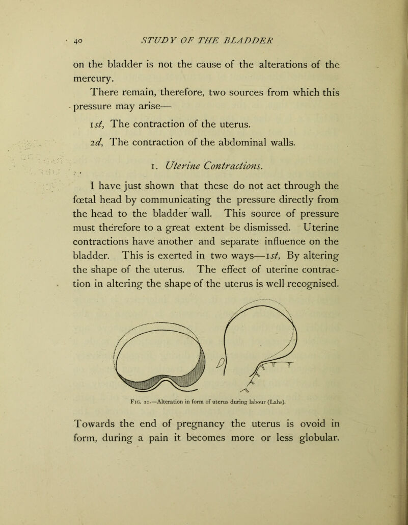 on the bladder is not the cause of the alterations of the mercury. There remain, therefore, two sources from which this pressure may arise— isty The contraction of the uterus. 2d, The contraction of the abdominal walls. i. Uterine Contractions. I have just shown that these do not act through the foetal head by communicating the pressure directly from the head to the bladder wall. This source of pressure must therefore to a great extent be dismissed. Uterine contractions have another and separate influence on the bladder. This is exerted in two ways—1st, By altering the shape of the uterus. The effect of uterine contrac- tion in altering the shape of the uterus is well recognised. Fig. ii.—Alteration in form of uterus during labour (Lahs). Towards the end of pregnancy the uterus is ovoid in form, during a pain it becomes more or less globular.