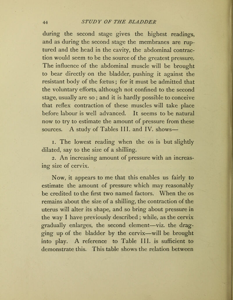 during the second stage gives the highest readings, and as during the second stage the membranes are rup- tured and the head in the cavity, the abdominal contrac- tion would seem to be the source of the greatest pressure. The influence of the abdominal muscle will be brought to bear directly on the bladder, pushing it against the resistant body of the foetus; for it must be admitted that the voluntary efforts, although not confined to the second stage, usually are so ; and it is hardly possible to conceive that reflex contraction of these muscles will take place before labour is well advanced. It seems to be natural now to try to estimate the amount of pressure from these sources. A study of Tables III. and IV. shows— 1. The lowest reading when the os is but slightly dilated, say to the size of a shilling. 2. An increasing amount of pressure with an increas- ing size of cervix. Now, it appears to me that this enables us fairly to estimate the amount of pressure which may reasonably be credited to the first two named factors. When the os remains about the size of a shilling, the contraction of the uterus will alter its shape, and so bring about pressure in the way I have previously described ; while, as the cervix gradually enlarges, the second element—viz. the drag- ging up of the bladder by the cervix—will be brought into play. A reference to Table III. is sufficient to demonstrate this. This table shows the relation between