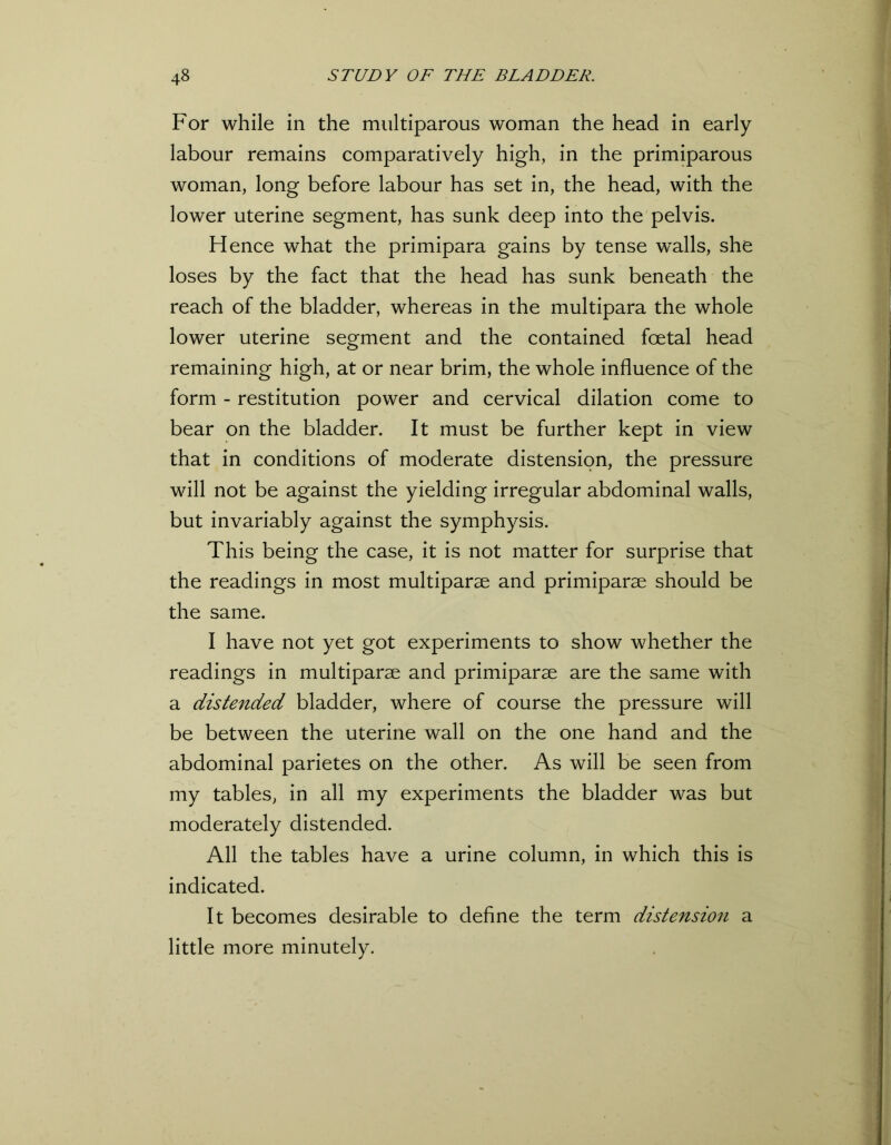 For while in the multiparous woman the head in early- labour remains comparatively high, in the primiparous woman, long before labour has set in, the head, with the lower uterine segment, has sunk deep into the pelvis. Hence what the primipara gains by tense walls, she loses by the fact that the head has sunk beneath the reach of the bladder, whereas in the multipara the whole lower uterine segment and the contained foetal head remaining high, at or near brim, the whole influence of the form - restitution power and cervical dilation come to bear on the bladder. It must be further kept in view that in conditions of moderate distension, the pressure will not be against the yielding irregular abdominal walls, but invariably against the symphysis. This being the case, it is not matter for surprise that the readings in most multiparae and primiparae should be the same. I have not yet got experiments to show whether the readings in multiparae and primiparae are the same with a distended bladder, where of course the pressure will be between the uterine wall on the one hand and the abdominal parietes on the other. As will be seen from my tables, in all my experiments the bladder was but moderately distended. All the tables have a urine column, in which this is indicated. It becomes desirable to define the term distension a little more minutely.