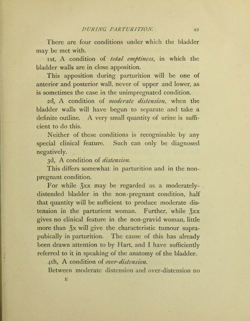 There are four conditions under which the bladder may be met with. i st, A condition of total emptiness, in which the bladder walls are in close apposition. This apposition during parturition will be one of anterior and posterior wall, never of upper and lower, as is sometimes the case in the unimpregnated condition. 2d, A condition of moderate distension, when the bladder walls will have begun to separate and take a definite outline. A very small quantity of urine is suffi- cient to do this. Neither of these conditions is recognisable by any special clinical feature. Such can only be diagnosed negatively. ; 3d, A condition of distension. This differs somewhat in parturition and in the non- pregnant condition. For while %xx may be regarded as a moderately- distended bladder in the non-pregnant condition, half that quantity will be sufficient to produce moderate dis- tension in the parturient woman. Further, while $xx gives no clinical feature in the non-gravid woman, little more than will give the characteristic tumour supra- pubically in parturition. The cause of this has already been drawn attention to by Hart, and I have sufficiently referred to it in speaking of the anatomy of the bladder. 4th, A condition of over-distension. Between moderate distension and over-distension no E