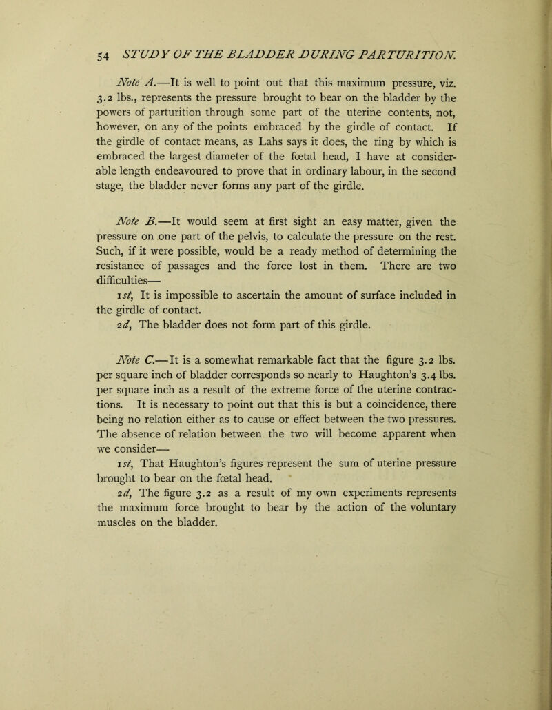 Note A.—It is well to point out that this maximum pressure, viz. 3.2 lbs., represents the pressure brought to bear on the bladder by the powers of parturition through some part of the uterine contents, not, however, on any of the points embraced by the girdle of contact. If the girdle of contact means, as Lahs says it does, the ring by which is embraced the largest diameter of the foetal head, I have at consider- able length endeavoured to prove that in ordinary labour, in the second stage, the bladder never forms any part of the girdle. Note B.—It would seem at first sight an easy matter, given the pressure on one part of the pelvis, to calculate the pressure on the rest. Such, if it were possible, would be a ready method of determining the resistance of passages and the force lost in them. There are two difficulties— 1st, It is impossible to ascertain the amount of surface included in the girdle of contact. 2d, The bladder does not form part of this girdle. Note C.—It is a somewhat remarkable fact that the figure 3.2 lbs. per square inch of bladder corresponds so nearly to Haughton’s 3.4 lbs. per square inch as a result of the extreme force of the uterine contrac- tions. It is necessary to point out that this is but a coincidence, there being no relation either as to cause or effect between the two pressures. The absence of relation between the two will become apparent when we consider— 1 st, That Haughton’s figures represent the sum of uterine pressure brought to bear on the foetal head. 2d, The figure 3.2 as a result of my own experiments represents the maximum force brought to bear by the action of the voluntary muscles on the bladder.