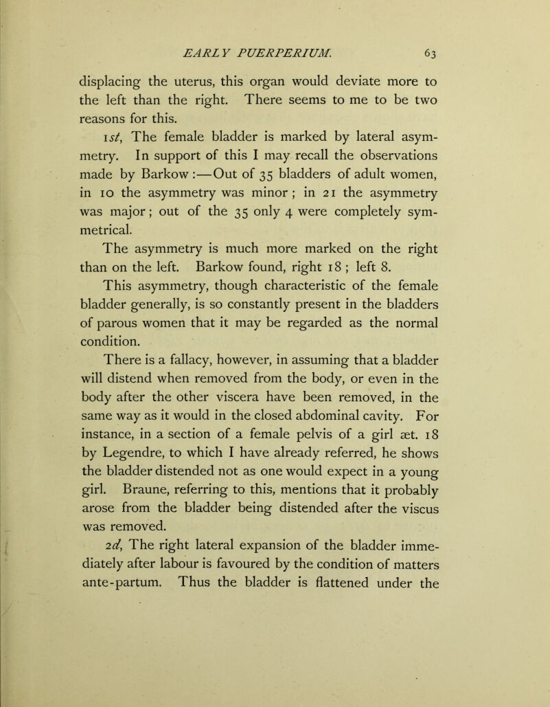 displacing the uterus, this organ would deviate more to the left than the right. There seems to me to be two reasons for this. 1st, The female bladder is marked by lateral asym- metry. In support of this I may recall the observations made by Barkow :—Out of 35 bladders of adult women, in 10 the asymmetry was minor; in 21 the asymmetry was major; out of the 35 only 4 were completely sym- metrical. The asymmetry is much more marked on the right than on the left. Barkow found, right 18 ; left 8. This asymmetry, though characteristic of the female bladder generally, is so constantly present in the bladders of parous women that it may be regarded as the normal condition. There is a fallacy, however, in assuming that a bladder will distend when removed from the body, or even in the body after the other viscera have been removed, in the same way as it would in the closed abdominal cavity. For instance, in a section of a female pelvis of a girl aet. 18 by Legendre, to which I have already referred, he shows the bladder distended not as one would expect in a young girl. Braune, referring to this, mentions that it probably arose from the bladder being distended after the viscus was removed. 2d, The right lateral expansion of the bladder imme- diately after labour is favoured by the condition of matters ante-partum. Thus the bladder is flattened under the