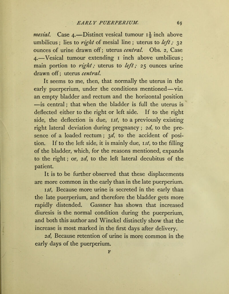 mesial. Case 4.—Distinct vesical tumour inch above umbilicus ; lies to right of mesial line ; uterus to left; 32 ounces of urine drawn off; uterus central. Obs. 2, Case 4.—Vesical tumour extending 1 inch above umbilicus ; main portion to right; uterus to left; 25 ounces urine drawn off; uterus central. It seems to me, then, that normally the uterus in the early puerperium, under the conditions mentioned—viz. an empty bladder and rectum and the horizontal position —is central; that when the bladder is full the uterus is deflected either to the right or left side. If to the right side, the deflection is due, 1st, to a previously existing right lateral deviation during pregnancy; 2dt to the pre- sence of a loaded rectum ; 3^, to the accident of posi- tion. If to the left side, it is mainly due, 1 st, to the filling of the bladder, which, for the reasons mentioned, expands to the right; or, 2 d, to the left lateral decubitus of the patient. It is to be further observed that these displacements are more common in the early than in the late puerperium. 1 st, Because more urine is secreted in the early than the late puerperium, and therefore the bladder gets more rapidly distended. Gassner has shown that increased diuresis is the normal condition during the puerperium, and both this author and Winckel distinctly show that the increase is most marked in the first days after delivery. 2d,\ Because retention of urine is more common in the early days of the puerperium. F