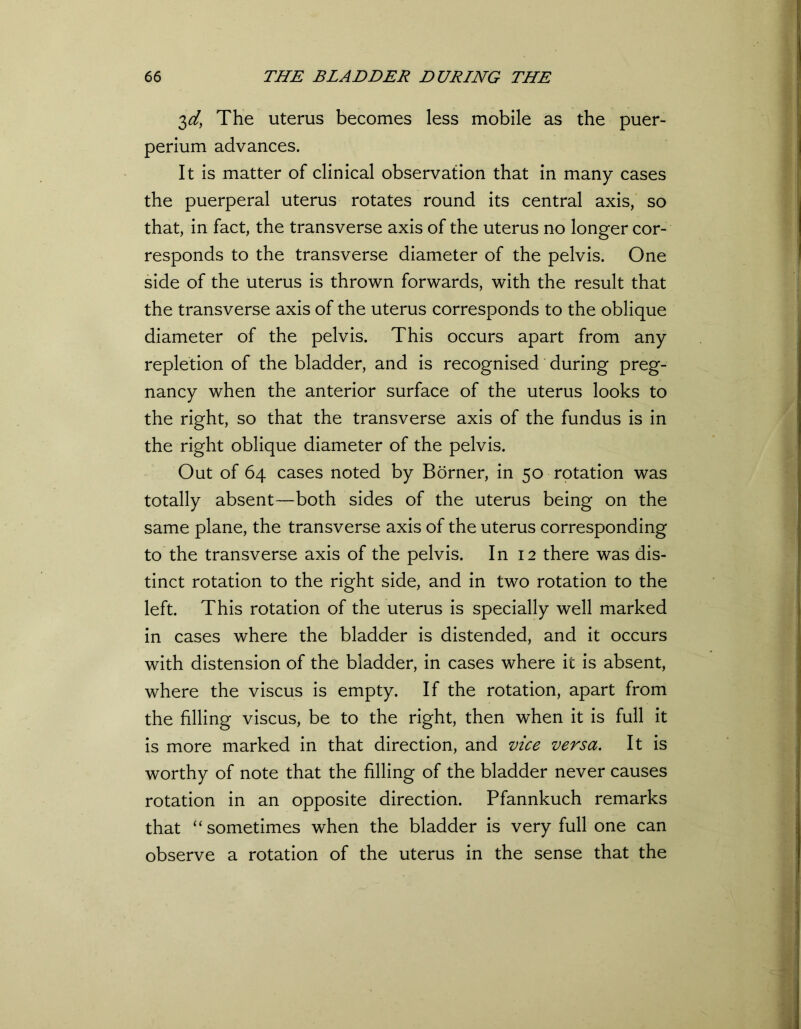 3d, The uterus becomes less mobile as the puer- perium advances. It is matter of clinical observation that in many cases the puerperal uterus rotates round its central axis, so that, in fact, the transverse axis of the uterus no longer cor- responds to the transverse diameter of the pelvis. One side of the uterus is thrown forwards, with the result that the transverse axis of the uterus corresponds to the oblique diameter of the pelvis. This occurs apart from any repletion of the bladder, and is recognised during preg- nancy when the anterior surface of the uterus looks to the right, so that the transverse axis of the fundus is in the right oblique diameter of the pelvis. Out of 64 cases noted by Borner, in 50 rotation was totally absent—both sides of the uterus being on the same plane, the transverse axis of the uterus corresponding to the transverse axis of the pelvis. In 12 there was dis- tinct rotation to the right side, and in two rotation to the left. This rotation of the uterus is specially well marked in cases where the bladder is distended, and it occurs with distension of the bladder, in cases where it is absent, where the viscus is empty. If the rotation, apart from the filling viscus, be to the right, then when it is full it is more marked in that direction, and vice versa. It is worthy of note that the filling of the bladder never causes rotation in an opposite direction. Pfannkuch remarks that “sometimes when the bladder is very full one can observe a rotation of the uterus in the sense that the