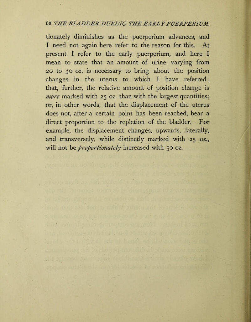 tionately diminishes as the puerperium advances, and I need not again here refer to the reason for this. At present I refer to the early puerperium, and here I mean to state that an amount of urine varying from 20 to 30 oz. is necessary to bring about the position changes in the uterus to which I have referred ; that, further, the relative amount of position change is more marked with 25 oz. than with the largest quantities; or, in other words, that the displacement of the uterus does not, after a certain point has been reached, bear a direct proportion to the repletion of the bladder. For example, the displacement changes, upwards, laterally, and transversely, while distinctly marked with 25 oz., will not be proportionately increased with 50 oz.