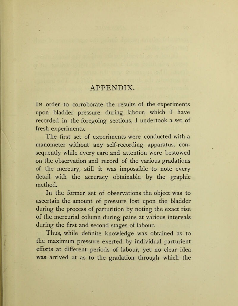 APPENDIX. In order to corroborate the results of the experiments upon bladder pressure during labour, which I have recorded in the foregoing sections, I undertook a set of fresh experiments. The first set of experiments were conducted with a manometer without any self-recording apparatus, con- sequently while every care and attention were bestowed on the observation and record of the various gradations of the mercury, still it was impossible to note every detail with the accuracy obtainable by the graphic method. In the former set of observations the object was to ascertain the amount of pressure lost upon the bladder during the process of parturition by noting the exact rise of the mercurial column during pains at various intervals during the first and second stages of labour. Thus, while definite knowledge was obtained as to the maximum pressure exerted by individual parturient efforts at different periods of labour, yet no clear idea was arrived at as to the gradation through which the