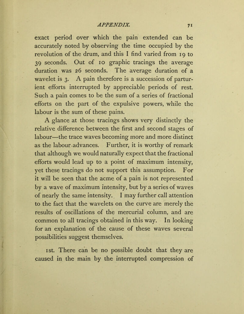 exact period over which the pain extended can be accurately noted by observing the time occupied by the revolution of the drum, and this I find varied from 19 to 39 seconds. Out of 10 graphic tracings the average duration was 26 seconds. The average duration of a wavelet is 3. A pain therefore is a succession of partur- ient efforts interrupted by appreciable periods of rest. Such a pain comes to be the sum of a series of fractional efforts on the part of the expulsive powers, while the labour is the sum of these pains. A glance at those tracings shows very distinctly the relative difference between the first and second stages of labour—the trace waves becoming more and more distinct as the labour-advances. Further, it is worthy of remark that although we would naturally expect that the fractional efforts would lead up to a point of maximum intensity, yet these tracings do not support this assumption. For it will be seen that the acme of a pain is not represented by a wave of maximum intensity, but by a series of waves of nearly the same intensity. I may further call attention to the fact that the wavelets on the curve are merely the results of oscillations of the mercurial column, and are common to all tracings obtained in this way. In looking for an explanation of the cause of these waves several possibilities suggest themselves. 1 st. There can be no possible doubt that they are caused in the main by the interrupted compression of