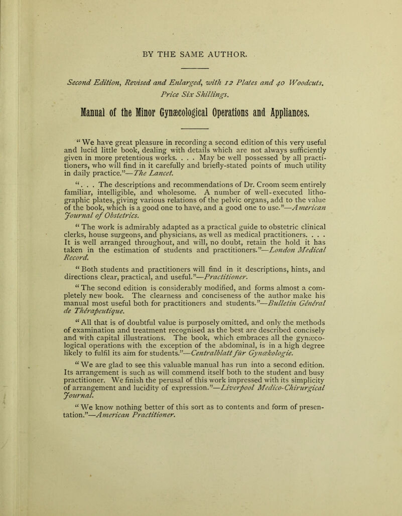 BY THE SAME AUTHOR. Second Edition, Revised and Enlarged\ with 12 Plates and 40 Woodcuts. Price Six Shillings. Manual of the Minor Gynaecological Operations and Appliances. “ We have great pleasure in recording a second edition of this very useful and lucid little book, dealing with details which are not always sufficiently given in more pretentious works. . . . May be well possessed by all practi- tioners, who will find in it carefully and briefly-stated points of much utility in daily practice.”—The Lancet. “. . . The descriptions and recommendations of Dr. Croom seem entirely familiar, intelligible, and wholesome. A number of well-executed litho- graphic plates, giving various relations of the pelvic organs, add to the value of the book, which is a good one to have, and a good one to use.”—American Journal of Obstetrics. “ The work is admirably adapted as a practical guide to obstetric clinical clerks, house surgeons, and physicians, as well as medical practitioners. . . . It is well arranged throughout, and will, no doubt, retain the hold it has taken in the estimation of students and practitioners.”—London Medical Record. “ Both students and practitioners will find in it descriptions, hints, and directions clear, practical, and useful.”—Practitioner. “ The second edition is considerably modified, and forms almost a com- pletely new book. The clearness and conciseness of the author make his manual most useful both for practitioners and students.”—Bulletin General de Therapeutique. “ All that is of doubtful value is purposely omitted, and only the methods of examination and treatment recognised as the best are described concisely and with capital illustrations. The book, which embraces all the gynaeco- logical operations with the exception of the abdominal, is in a high degree likely to fulfil its aim for students.”—Centralblattfur Gyncekologie. KWe are glad to see this valuable manual has run into a second edition. Its arrangement is such as will commend itself both to the student and busy practitioner. We finish the perusal of this work impressed with its simplicity of arrangement and lucidity of expression.”—Liverpool Medico-Chirurgical Journal. u We know nothing better of this sort as to contents and form of presen- tation.”—A inerican Practitioner.