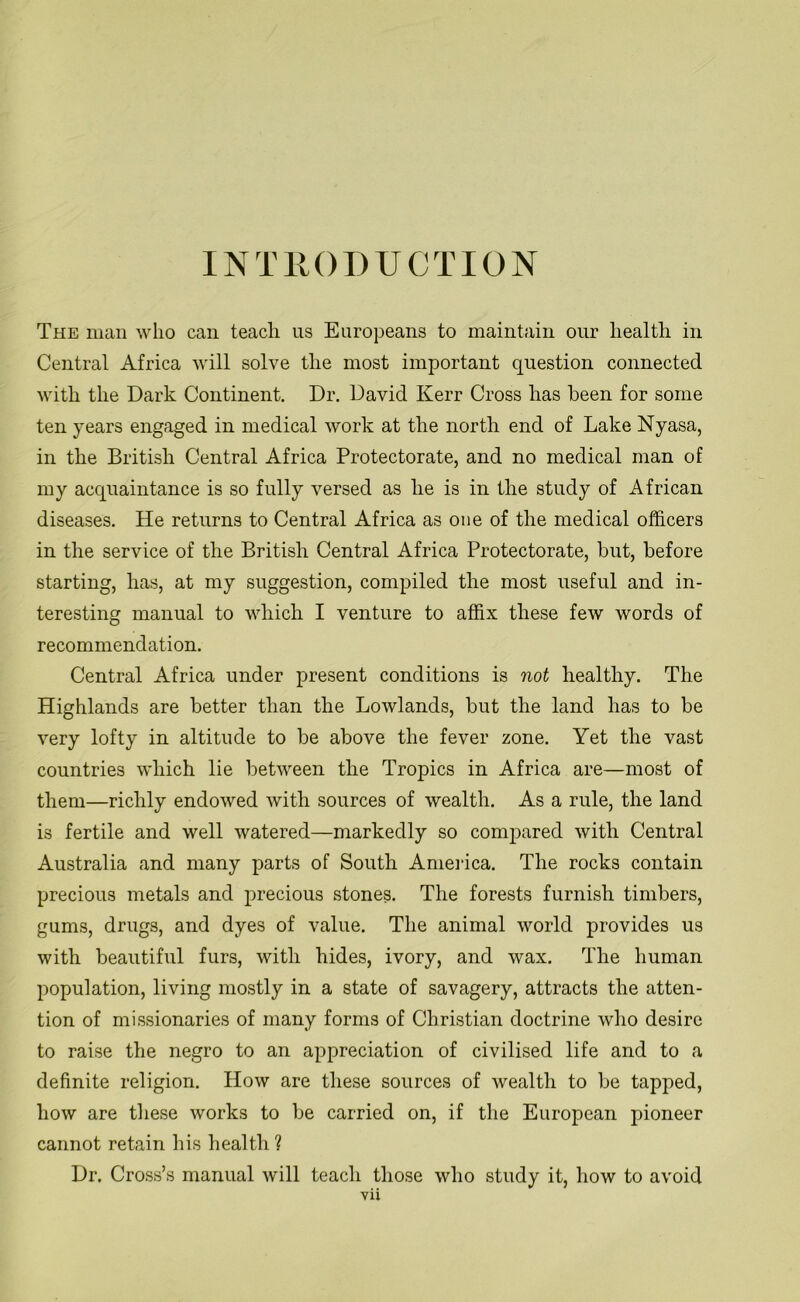 INTRODUCTION The man who can teach us Europeans to maintain our health in Central Africa will solve the most important question connected with the Dark Continent. Dr. David Kerr Cross has been for some ten years engaged in medical work at the north end of Lake Nyasa, in the British Central Africa Protectorate, and no medical man of my acquaintance is so fully versed as he is in the study of African diseases. He returns to Central Africa as one of the medical officers in the service of the British Central Africa Protectorate, but, before starting, has, at my suggestion, compiled the most useful and in- teresting manual to which I venture to affix these few words of recommendation. Central Africa under present conditions is not healthy. The Highlands are better than the Lowlands, but the land has to be very lofty in altitude to be above the fever zone. Yet the vast countries which lie between the Tropics in Africa are—most of them—richly endowed with sources of wealth. As a rule, the land is fertile and well watered—markedly so compared with Central Australia and many parts of South America. The rocks contain precious metals and precious stones. The forests furnish timbers, gums, drugs, and dyes of value. The animal world provides us with beautiful furs, with hides, ivory, and wax. The human population, living mostly in a state of savagery, attracts the atten- tion of missionaries of many forms of Christian doctrine who desire to raise the negro to an appreciation of civilised life and to a definite religion. How are these sources of wealth to be tapped, how are these works to be carried on, if the European pioneer cannot retain his health ? Dr. Cross’s manual will teach those who study it, how to avoid