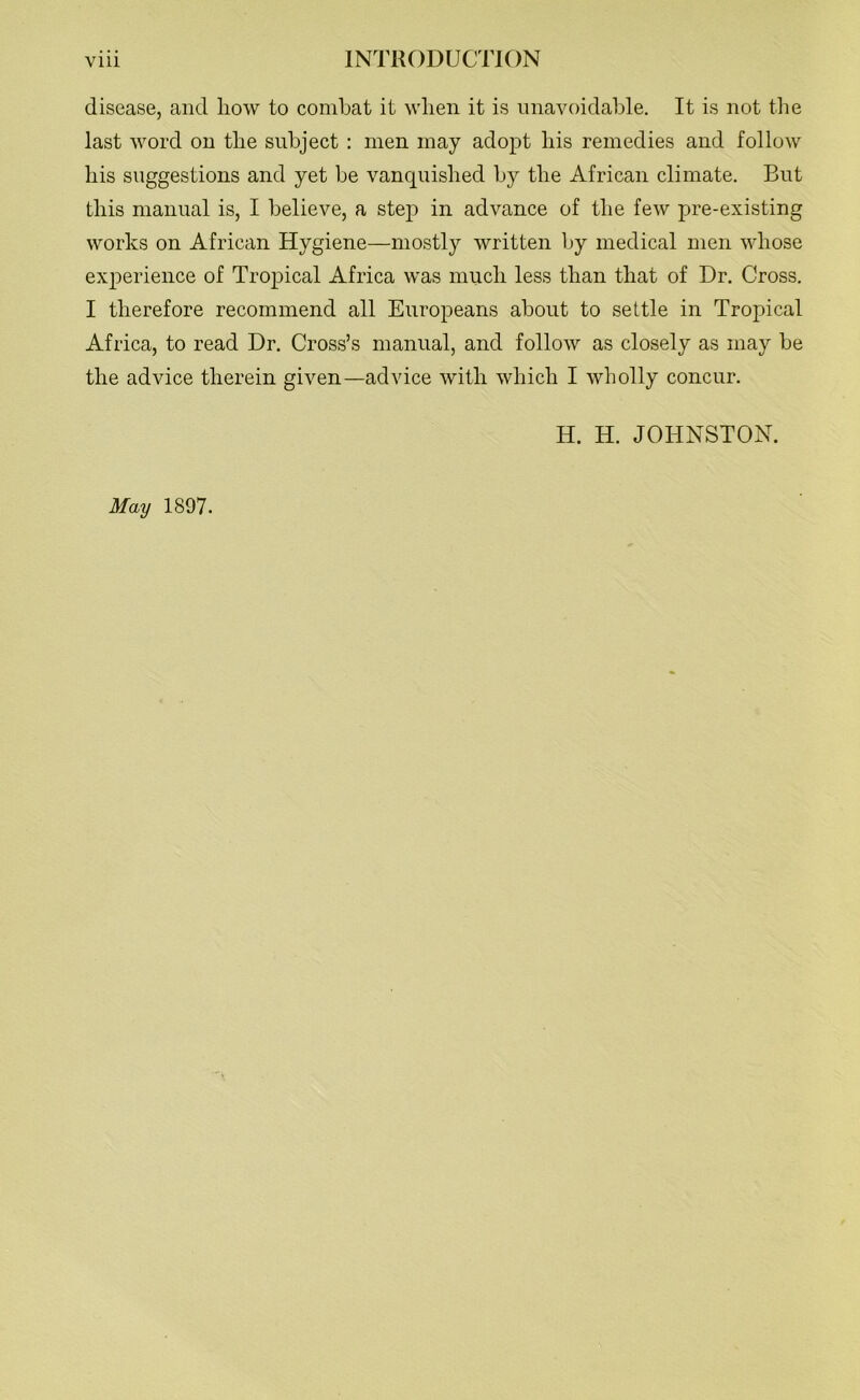 disease, and liow to combat it when it is unavoidable. It is not the last word on the subject : men may adopt his remedies and follow his suggestions and yet be vanquished by the African climate. But this manual is, I believe, a step in advance of the few pre-existing works on African Hygiene—mostly written by medical men whose experience of Tropical Africa was much less than that of Dr. Cross. I therefore recommend all Europeans about to settle in Tropical Africa, to read Dr. Cross’s manual, and follow as closely as may be the advice therein given—advice with which I wholly concur. H. H. JOHNSTON. May 1897.